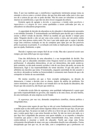 40
falso. É por isso também que o cientificista é igualmente intolerante porque toma ou
entende a ciência como a verdade última, daí que fora dela nada valha, pois é ela a que
nos dá a certeza de que não se pode duvidar. Não há como ser tolerantes se estamos
imersos no cientificismo, o que não nos deve levar à negação da ciência.
Gostaria agora de agrupar a decisão, a segurança, a tensão entre paciência e
impaciência e a alegria de viver como qualidades a serem cultivadas por nós, se
educadores ou educadoras progressistas.
A capacidade de decisão da educadora ou do educador é absolutamente necessária
a seu trabalho formador. É testemunhando sua habilitação para decidir que a educadora
ensina a difícil virtude da decisão. Difícil na medida em que decidir é romper para
optar. Ninguém decide a não ser por uma coisa contra a outra, por um ponto contra
outro, por uma pessoa contra outra. Por isso é que toda opção que se segue à decisão
exige uma criteriosa avaliação no ato de comparar para optar por um dos possíveis
pólos ou pessoas ou posições. É a avaliação com todas as implicações que ela engendra,
que me ajuda, finalmente, a optar.
Decisão é ruptura nem sempre fácil de ser vivida. Mas não é possível existir sem
romper, por mais difícil que nos seja romper.
Uma das deficiências de uma educadora é a sua incapacidade de decidir. Sua
indecisão, que os educandos entendem como fraqueza moral ou como incompetência
profissional. A educadora democrática, só por ser democrática, não pode anular-se;
pelo contrário, se não pode assumir sozinha a vida de sua classe não pode, em nome da
democracia, fugir à sua responsabilidade ele tomar decisões. O que não pode é ser
arbitrária nas decisões que toma. O testemunho, enquanto autoridade de não assumir o
seu dever, deixando-se tombar na licenciosidade é certamente mais funesto do que o de
extrapolar os limites de sua autoridade.
Há muitas ocasiões em que o bom exemplo pedagógico, na direção da
democracia, é tomar a decisão com os alunos, depois da análise do problema. Em
outros momentos, em que a decisão a ser tomada deve ser da alçada da educadora, não
há por que não assumi-la, não há por que omitir-se.
A indecisão revela falta de segurança, uma qualidade indispensável a quem quer
que tenha responsabilidade no governo, não importa se de uma classe, de uma família,
de uma instituição, de uma empresa ou do Estado.
A segurança, por sua vez, demanda competência científica, clareza política e
integridade ética.
Não posso estar seguro do que faço se não sei como fundamentar cientificamente
a minha ação se não tenho pelo menos algumas idéias em torno do que faço, de por que
faço, para que faço. Se pouco ou nada sei sobre ou a favor de que e de quem, de contra
que e contra quem faço o que estou fazendo ou farei. Se não me move em nada, se o
que faço fere a dignidade das pessoas com quem trabalho, se as exponho a situações
vexatórias que posso e devo evitar, minha insensibilidade ética, meu cinismo me
contra-indicam a encarnar a tarefa do educador. Tarefa que exige uma forma
criticamente disciplinada de atuar com que a educadora desafia seus educandos. Forma
disciplinada que tem que ver, de um lado, com a competência que a professora vai
 