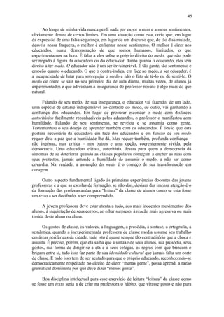 45
Ao longo de minha vida nunca perdi nada por expor a mim e a meus sentimentos,
obviamente dentro de certos limites. Em uma situação como esta, creio que, em lugar
da expressão de uma falsa segurança, em lugar de um discurso que, de tão dissimulado,
desvela nossa fraqueza, o melhor é enfrentar nosso sentimento. O melhor é dizer aos
educandos, numa demonstração de que somos humanos, limitados, o que
experimentamos na hora. É falar a eles sobre o próprio direito do medo, que não pode
ser negado à figura da educadora ou do educa-dor. Tanto quanto o educando, eles têm
direito a ter medo. O educador não é um ser invulnerável. É tão gente, tão sentimento e
emoção quanto o educando. O que o contra-indica, em face ao medo, a ser educador, é
a incapacidade de lutar para sobrepujar o medo e não o fato de tê-lo ou de senti-lo. O
medo de como se sair no seu primeiro dia de aula diante, muitas vezes, de alunos já
experimentados e que adivinham a insegurança do professor novato é algo mais do que
natural.
Falando de seu medo, de sua insegurança, o educador vai fazendo, de um lado,
uma espécie de catarse indispensável ao controle do medo, de outro, vai ganhando a
confiança dos educandos. Em lugar de procurar esconder o medo com disfarces
autoritários facilmente reconhecíveis pelos educandos, o professor o manifestou com
humildade. Falando de seu sentimento, se revelou e se assumiu como gente.
Testemunhou o seu desejo de aprender também com os educandos. É óbvio que esta
postura necessária da educadora em face dos educandos e em função de seu medo
requer dela a paz que a humildade lhe dá. Mas requer também, profunda confiança –
não ingênua, mas crítica – nos outros e uma opção, coerentemente vivida, pela
democracia. Uma educadora elitista, autoritária, dessas para quem a democracia dá
sintomas de se deteriorar quando as classes populares começam a encher as ruas com
seus protestos, jamais entende a humildade de assumir o medo, a não ser como
covardia. Na verdade, a assunção do medo é o começo de sua transformação em
coragem.
Outro aspecto fundamental ligado às primeiras experiências docentes das jovens
professoras e a que as escolas de formação, se não dão, deviam dar imensa atenção é o
da formação das professorandas para “leitura” da classe de alunos como se esta fosse
um texto a ser decifrado, a ser compreendido.
A jovem professora deve estar atenta a tudo, aos mais inocentes movimentos dos
alunos, à inquietação de seus corpos, ao olhar surpreso, à reação mais agressiva ou mais
tímida deste aluno ou aluna.
Os gostos de classe, os valores, a linguagem, a prosódia, a sintaxe, a ortografia, a
semântica, quando a inexperimentada professora de classe média assume seu trabalho
em áreas periféricas da cidade, tudo isto é quase sempre tão contraditório que a choca e
assusta. É preciso, porém, que ela saiba que a sintaxe de seus alunos, sua prosódia, seus
gostos, sua forma de dirigir-se a ela e a seus colegas, as regras com que brincam o
brigam entre si, tudo isso faz parte de sua identidade cultural que jamais falta um corte
de classe. E tudo isso tem de ser acatado para que o próprio educando, reconhecendo-se
democraticamente respeitado no direito de dizer “menas gente”, possa aprendi a razão
gramatical dominante por que deve dizer “menos gente”.
Boa disciplina intelectual para esse exercício de leitura “leitura” da classe como
se fosse um texto seria a de criar na professora o hábito, que virasse gosto e não pura
 