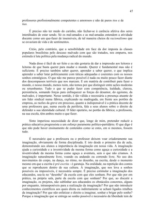 47
professores profissionalmente competentes e amorosos e não de puros tios e de
tias.
É preciso não ter medo do carinho, não fechar-se à carência afetiva dos seres
interditados de estar sendo. Só os mal-amados e as mal-amadas entendem a atividade
docente como um que-fazer de insensíveis, de tal maneira cheios de racionalismo que
se esvaziam de vida e de sentimentos.
Creio, pelo contrário, que a sensibilidade em face da dor imposta às classes
populares brasileiras pelo descaso malvado com que são tratados, nos empurra, nos
estimula à luta política pela mudança radical do mundo.
Nada disso é fácil de ser feito e eu não gostaria de dar a impressão aos leitores e
leitoras de que basta querer para mudar o mundo. Querer é fundamental mas não é
suficiente. É preciso também saber querer, aprender a saber querer, o que implica
aprender a saber lutar politicamente com táticas adequadas e coerentes com os nossos
sonhos estratégicos. O que não me parece possível é nada ou muito pouco fazer diante
dos descompassos terríveis que nos marcam. E em matéria de contribuir para fazer o
mundo, o nosso mundo, menos ruim, não temos por que distinguir entre ações modestas
ou retumbantes. Tudo o que se puder fazer com competência, lealdade, clareza,
persistência, somando forças para enfraquecer as forças do desamor, do egoísmo, da
malvadez, é importante. Nesse sentido, é tão válida e necessária a presença atuante de
um líder sindical numa fábrica, explicando na madrugada, em frente aos portões da
empresa, as razões da greve em processo, quanto a indispensável é a prática docente de
uma professora que, numa escola da periferia, fala a seus alunos sobre o direito de
defender a sua identidade cultural. O líder operário, no portão da fábrica; a professora,
na sua escola, têm ambos muito o que fazer.
Sinto imperiosa necessidade de dizer que, longe de mim, pretender reduzir a
prática educativa progressista a um esforço puramente político-partidário. O que digo é
que não pode haver ensinamento de conteúdos como se estes, em si mesmos, fossem
tudo.
É necessário que a professora ou o professor deixem voar criadoramente sua
imaginação, obviamente de forma disciplinada. E isto desde o primeiro dia de aula,
demonstrando aos alunos a importância da imaginação em nossa vida. A imaginação
ajuda a curiosidade e a inventividade da mesma forma como aguça a curiosidade e a
inventividade da mesma forma como aguça a aventura, sem o que não criamos. A
imaginação naturalmente livre, voando ou andando ou correndo livre. No uso dos
movimentos do corpo, na dança, no ritmo, no desenho, na escrita, desde o momento
mesmo em que a escrita é pré-escrita - é garatuja. Na oralidade, na repetição dos contos
que se reproduzem dentro de sua cultura. A imaginação, que nos leva a sonhos
possíveis ou impossíveis, é necessária sempre. É preciso estimular a imaginação dos
educandos, usa-la no “desenho” da escola com que eles sonham. Por que não por em
prática, na própria sala, parte da escola com que sonham? Por que, ao discutir a
imaginação, os projetos, não sublinhar aos educandos os obstáculos concretos, alguns
por enquanto, intransponíveis para a realização da imaginação? Por que não introduzir
conhecimentos científicos aos quais direta ou indiretamente se acham ligados retalhos
da imaginação? Por que não enfatizar o direito a imaginar, sonhar e brigar pelo sonho?
Porque a imaginação que se entrega ao sonho possível e necessário da liberdade tem de
 