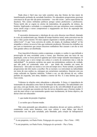 54
Nada disso é fácil mas isso tudo constitui uma das frentes da luta maior de
transformação profunda da sociedade brasileira. Os educadores progressistas precisam
convencer-se de que não são puros ensinantes – isso não existe – puros especialistas da
docência. Nós somos militantes políticos porque somos professores e professoras.
Nossa tarefa não se esgota no ensino da matemática, da geografia, da sintaxe, da
história. Implicando a seriedade e a competência com que ensinemos esses conteúdos,
nossa tarefa exige o nosso compromisso e engajamento em favor da superação das
injustiças sociais.
É necessário desmascarar a ideologia de um certo discurso neo-liberal, chamado
às vezes de modernizante que, falando do tempo histórico atual, tenta convencer-nos de
que a vida é assim mesmo. Os mais capazes organizam o mundo, produzem; os menos,
sobrevivem23
. E que “essa conversa de sonho, de utopia, de mudança radical” só faz
atrapalhar a labuta incansável dos que realmente produzem. Deixemo-los trabalhar em
paz sem os transtornos que nossos discursos sonhadores lhes causam e um dia se terá
uma grande sobra a ser distribuída.
Esse inaceitável discurso contra a esperança, a utopia e o sonho é o que defende a
preservação de uma sociedade como a nossa, que funciona para um terço de sua
população, como se fosse possível agüentar por muito tempo tamanho descompasso. O
que me parece que o novo tempo nos coloca é a morte do sectarismo mas a vida da
radicalidade24
. As posturas sectárias nas quais nos pretendemos senhores da verdade,
que não pode ser contestada, estas sim – que ainda são tomadas em nome da
democracia – têm cada vez menos a ver com um tempo novo. Neste sentido, os partidos
progressistas não têm muito a escolher. Ou se recriam e se reinventam na radicalidade
em torno de seus sonhos ou, entregues aos sectarismos castradores, fenecem com seu
corpo sufocado no figurino stalinista. Voltam a ser, ou não deixam de ser, velhos
partidos de esquerda, sem alma, fadados a morrer de frio. E é uma lástima que esse
risco exista.
Voltemos às relações entre educadoras e educandos. À força e à importância do
testemunho da educadora como fator de formação dos educandos. Da radicalidade com
que atua, com que decide, mas o testemunho que se dá, sem dificuldade de que pode e
deve rever a posição que assumiu em face de novos elementos que a fizeram mudar. E
será tão mais eficaz o seu testemunho quanto mais lucidamente, de forma objetiva, ela
deixar claro aos educandos:
1. que mudar de posição é legítimo
2. as razões que a fizeram mudar.
Não estou pensando que educadores e educadoras devam ser santos, perfeitos. É
exatamente como seres humanos, com seus valores e suas falhas, que devem
testemunhar sua luta pela seriedade, pela liberdade, pela criação da indispensável
23
A este propósito, ver Paulo Freire. Pedagogia da esperança – Paz e Terra – 1992.
24
A este propósito, ver Paulo Freire. Pedagogia do oprimido – Paz e Terra.
 