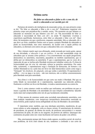 58
Sétima carta
De falar ao educando a falar a ele e com ele; de
ouvir o educando a ser ouvido por ele
Partamos da tentativa de inteligência do enunciado acima, em cujo primeiro corpo
se diz: “De falar ao educando a falar a ele e com ele”. Poderíamos organizar este
primeiro corpo sem prejudicar-lhe o sentido, assim: “Do momento em que falamos ao
educando ao momento em que falamos com ele”; ou “Da necessidade de falar ao
educando à necessidade de falar com ele”; ou ainda “É importante vivermos a
experiência equilibrada, harmoniosa, entre falar ao educando e falar com ele”. Quer
dizer, há momentos em que a professora, enquanto autoridade, fala ao educando, diz o
que deve ser feito, estabelece limites sem os quais a própria liberdade do educando se
perde na licenciosidade, mas estes momentos, de acordo com a opção política da
educadora, se alternam com outros em que a educadora fala com o educando.
Não é demais repetir aqui essa afirmação, ainda recusada por muita gente, apesar
de sua obviedade, a educação é um ato político. A sua não neutralidade exige da
educadora que se assuma como política e viva coerentemente sua opção progressista,
democrática ou autoritária, reacionária, passadista ou também espontaneísta, que se
defina por ser democrática ou autoritária. É que o espontaneísmo, que às vezes dá a
impressão de que se inclina pela liberdade termina por trabalhar contra ela. O clima de
licenciosidade que ele cria, de vale-tudo, reforça as posições autoritárias. Por outro
lado, certamente, o espontaneísmo nega a formação do democrata, do homem e da
mulher libertando-se na e pela luta em favor do ideal democrático assim como nega a
“formação” do obediente, do adaptado, com que sonha o autoritário. O espontaneísta é
anfíbio – vive na água e na terra – não tem inteireza, não se define consistentemente
pela liberdade nem pela autoridade.
Seu clima é o da licenciosidade em que curte seu medo à liberdade. Daí que eu
tenha falado na necessidade de o espontaneísta, superando sua indecisão política,
finalmente se definir em favor da liberdade, vivendo-a autenticamente ou contra ela.
Este é, como estamos vendo na análise que realizamos, um problema em que se
insere a questão da liberdade e da autoridade em suas relações contraditórias. Questão
muito mais mal compreendida entre nós do que lucidamente entendida.
O fato mesmo de estarmos sendo uma sociedade marcadamente autoritária, com
forte tradição mandonista, com inequívoca inexperiência democrática enraizada na
nossa história, pode explicar nossa ambigüidade em face da liberdade e da autoridade.
É importante notar, também, que essa ideologia autoritária, mandonista, de que
nossa cultura se acha empapada, corta as classes sociais. O autoritarismo do ministro,
do presidente, do general, do diretor da escola, do professor universitário é o mesmo
autoritarismo do peão, do cabo ou do sargento, do porteiro do edifício. Quaisquer dez
centímetros de poder entre nós viram facilmente mil metros de poder e de arbítrio.
Mas, precisamente porque não fomos ainda capazes, na prática social, de resolver
esse problema, de tê-la claro diante de nós, tendemos a confundir o uso certo da
 