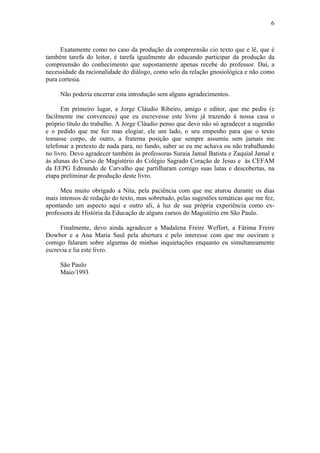 6
Exatamente como no caso da produção da compreensão cio texto que e lê, que é
também tarefa do leitor, é tarefa igualmente do educando participar da produção da
compreensão do conhecimento que supostamente apenas recebe do professor. Daí, a
necessidade da racionalidade do diálogo, como selo da relação gnosiológica e não como
pura cortesia.
Não poderia encerrar esta introdução sem alguns agradecimentos.
Em primeiro lugar, a Jorge Cláudio Ribeiro, amigo e editor, que me pediu (e
facilmente me convenceu) que eu escrevesse este livro já trazendo à nossa casa o
próprio título do trabalho. A Jorge Cláudio penso que devo não só agradecer a sugestão
e o pedido que me fez mas elogiar, ele um lado, o seu empenho para que o texto
tomasse corpo, de outro, a fraterna posição que sempre assumiu sem jamais me
telefonar a pretexto de nada para, no fundo, saber se eu me achava ou não trabalhando
no livro. Devo agradecer também às professoras Suraia Jamal Batista e Zaquial Jamal e
às alunas do Curso de Magistério do Colégio Sagrado Coração de Jesus e às CEFAM
da EEPG Edmundo de Carvalho que partilharam comigo suas lutas e descobertas, na
etapa preliminar de produção deste livro.
Meu muito obrigado a Nita, pela paciência com que me aturou durante os dias
mais intensos de redação do texto, mas sobretudo, pelas sugestões temáticas que me fez,
apontando um aspecto aqui e outro ali, à luz de sua própria experiência como ex-
professora de História da Educação de alguns cursos do Magistério em São Paulo.
Finalmente, devo ainda agradecer a Madalena Freire Weffort, a Fátima Freire
Dowbor e a Ana Maria Saul pela abertura e pelo interesse com que me ouviram e
comigo falaram sobre algumas de minhas inquietações enquanto eu simultaneamente
escrevia e lia este livro.
São Paulo
Maio/1993
 