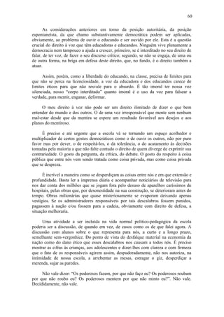 60
As considerações anteriores em torno da posição autoritária, da posição
espontaneísta, da que chamo substantivamente democrática podem ser aplicadas,
obviamente, ao problema de ouvir o educando e ser ouvido por ele. Esta é a questão
crucial do direito à voz que têm educadoras e educandos. Ninguém vive plenamente a
democracia nem tampouco a ajuda a crescer, primeiro, se é interditado no seu direito de
falar, de ter voz, de fazer o seu discurso crítico; segundo, se não se engaja, de uma ou
de outra forma, na briga em defesa deste direito, que, no fundo, é o direito também a
atuar.
Assim, porém, como a liberdade do educando, na classe, precisa de limites para
que não se perca na licenciosidade, a voz da educadora e dos educandos carece de
limites éticos para que não resvale para o absurdo. É tão imoral ter nossa voz
silenciada, nosso “corpo interditado” quanto imoral é o uso da voz para falsear a
verdade, para mentir, enganar, deformar.
O meu direito à voz não pode ser um direito ilimitado de dizer o que bem
entender do mundo e dos outros. O de uma voz irresponsável que mente sem nenhum
mal-estar desde que da mentira se espere um resultado favorável aos desejos e aos
planos do mentiroso.
É preciso e até urgente que a escola vá se tornando um espaço acolhedor e
multiplicador de certos gostos democráticos como o de ouvir os outros, não por puro
favor mas por dever, o de respeitá-los, o da tolerância, o do acatamento às decisões
tomadas pela maioria a que não falte contudo o direito de quem diverge de exprimir sua
contrariedade. O gosto da pergunta, da crítica, do debate. O gosto do respeito à coisa
pública que entre nós vem sendo tratada como coisa privada, mas como coisa privada
que se despreza.
É incrível a maneira como se desperdiçam as coisas entre nós e em que extensão e
profundidade. Basta ler a imprensa diária e acompanhar noticiários de televisão para
nos dar conta dos milhões que se jogam fora pelo desuso de aparelhos caríssimos de
hospitais, pelas obras que, por desonestidade na sua construção, se deterioram antes do
tempo. Obras milionárias que quase misteriosamente se evaporam deixando apenas
vestígios. Se os administradores responsáveis por tais descalabros fossem punidos,
pagassem à nação e/ou fossem para a cadeia, obviamente com direito de defesa, a
situação melhoraria.
Uma atividade a ser incluída na vida normal político-pedagógica da escola
poderia ser a discussão, de quando em vez, de casos como os de que falei agora. A
discussão com alunos sobre o que representa para nós, a curto e a longo prazo,
semelhante sem-vergonhice. Do ponto de vista do desfalque material na economia da
nação como do dano ético que esses descalabros nos causam a todos nós. É preciso
mostrar as cifras às crianças, aos adolescentes e dizer-lhes com clareza e com firmeza
que o fato de os responsáveis agirem assim, despudoradamente, não nos autoriza, na
intimidade de nossa escola, a arrebentar as mesas, estragar o giz, desperdiçar a
merenda, sujar as paredes.
Não vale dizer: “Os poderosos fazem, por que não faço eu? Os poderosos roubam
por que não roubo eu? Os poderosos mentem por que não minto eu?”. Não vale.
Decididamente, não vale.
 