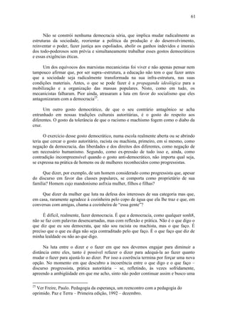 61
Não se constrói nenhuma democracia séria, que implica mudar radicalmente as
estruturas da sociedade, reorientar a política da produção e do desenvolvimento,
reinventar o poder, fazer justiça aos espoliados, abolir os ganhos indevidos e imorais
dos todo-poderosos sem prévia e simultaneamente trabalhar esses gostos democráticos
e essas exigências éticas.
Um dos equívocos dos marxistas mecanicistas foi viver e não apenas pensar nem
tampouco afirmar que, por ser supra--estrutura, a educação não tem o que fazer antes
que a sociedade seja radicalmente transformada na sua infra-estrutura, nas suas
condições materiais. Antes, o que se pode fazer é a propaganda ideológica para a
mobilização e a organização das massas populares. Nisto, como em tudo, os
mecanicistas falharam. Pior ainda, atrasaram a luta em favor do socialismo que eles
antagonizaram com a democracia25
.
Um outro gosto democrático, de que o seu contrário antagônico se acha
entranhado em nossas tradições culturais autoritárias, é o gosto do respeito aos
diferentes. O gosto da tolerância de que o racismo e machismo fogem como o diabo da
cruz.
O exercício desse gosto democrático, numa escola realmente aberta ou se abrindo
teria que cercar o gosto autoritário, racista ou machista, primeiro, em si mesmo, como
negação da democracia, das liberdades e dos direitos dos diferentes, como negação de
um necessário humanismo. Segundo, como ex-pressão de tudo isso e, ainda, como
contradição incompreensível quando o gosto anti-democrático, não importa qual seja,
se expressa na prática de homens ou de mulheres reconhecidos como progressistas.
Que dizer, por exemplo, de um homem considerado como progressista que, apesar
do discurso em favor das classes populares, se comporta como proprietário de sua
família? Homem cujo mandonismo asfixia mulher, filhos e filhas?
Que dizer da mulher que luta na defesa dos interesses de sua categoria mas que,
em casa, raramente agradece à cozinheira pelo copo de água que ela lhe traz e que, em
conversas com amigas, chama a cozinheira de “essa gente”?
É difícil, realmente, fazer democracia. É que a democracia, como qualquer sonh8,
não se faz com palavras desencarnadas, mas com reflexão e prática. Não é o que digo o
que diz que eu sou democrata, que não sou racista ou machista, mas o que faço. É
preciso que o que eu diga não seja contraditado pelo que faço. É o que faço que diz de
minha lealdade ou não ao que digo.
Na luta entre o dizer e o fazer em que nos devemos engajar para diminuir a
distância entre eles, tanto é possível refazer o dizer para adequá-la ao fazer quanto
mudar o fazer para ajustá-lo ao dizer. Por isso a coerência termina por forçar uma nova
opção. No momento em que descubro a incoerência entre o que digo e o que faço –
discurso progressista, prática autoritária – se, refletindo, às vezes sofridamente,
apreendo a ambigüidade em que me acho, sinto não poder continuar assim e busco uma
25
Ver Freire, Paulo. Pedagogia da esperança, um reencontro com a pedagogia do
oprimido. Paz e Terra – Primeira edição, 1992 – dezembro.
 