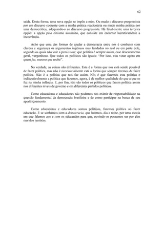 62
saída. Desta forma, uma nova opção se impõe a mim. Ou mudo o discurso progressista
por um discurso coerente com a minha prática reacionária ou mudo minha prática por
uma democrática, adequando-a ao discurso progressista. Há final-mente uma terceira
opção: a opção pelo cinismo assumido, que consiste em encarnar lucrativamente a
incoerência.
Acho que uma das formas de ajudar a democracia entre nós é combater com
clareza e segurança os argumentos ingênuos mas fundados no real ou em parte dele,
segundo os quais não vale a pena votar; que política é sempre assim, esse descaramento
geral, vergonhoso. Que todos os políticos são iguais: “Por isso, vou votar agora em
quem faz, mesmo que roube”.
Na verdade, as coisas são diferentes. Esta é a forma que nos está sendo possível
de fazer política, mas não é necessariamente esta a forma que sempre teremos de fazer
política. Não é a política que nos faz assim. Nós é que fazemos esta política e
indiscutivelmente a política que fazemos, agora, é de melhor qualidade do que a que se
fez na minha infância. E, por fim, não são todos os políticos que fazem política assim
nos diferentes níveis de governo e em diferentes partidos políticos.
Como educadoras e educadores não podemos nos eximir de responsabilidade na
questão fundamental da democracia brasileira e de como participar na busca de seu
aperfeiçoamento.
Como educadoras e educadores somos políticos, fazemos política ao fazer
educação. E se sonhamos com a democracia, que lutemos, dia e noite, por uma escola
em que falemos aos e com os educandos para que, ouvindo-os possamos ser por eles
ouvidos também.
 