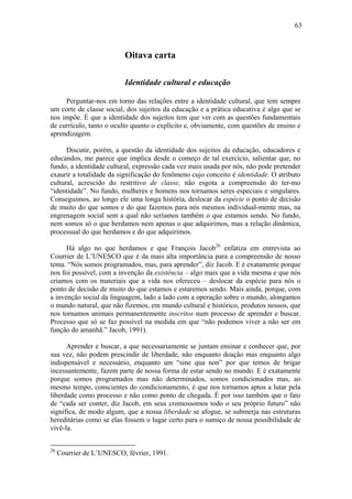 63
Oitava carta
Identidade cultural e educação
Perguntar-nos em torno das relações entre a identidade cultural, que tem sempre
um corte de classe social, dos sujeitos da educação e a prática educativa é algo que se
nos impõe. É que a identidade dos sujeitos tem que ver com as questões fundamentais
de currículo, tanto o oculto quanto o explícito e, obviamente, com questões de ensino e
aprendizagem.
Discutir, porém, a questão da identidade dos sujeitos da educação, educadores e
educandos, me parece que implica desde o começo de tal exercício, salientar que, no
fundo, a identidade cultural, expressão cada vez mais usada por nós, não pode pretender
exaurir a totalidade da significação do fenômeno cujo conceito é identidade. O atributo
cultural, acrescido do restritivo de classe, não esgota a compreensão do ter-mo
“identidade”. No fundo, mulheres e homens nos tornamos seres especiais e singulares.
Conseguimos, ao longo ele uma longa história, deslocar da espécie o ponto de decisão
de muito do que somos e do que fazemos para nós mesmos individual-mente mas, na
engrenagem social sem a qual não seríamos também o que estamos sendo. No fundo,
nem somos só o que herdamos nem apenas o que adquirimos, mas a relação dinâmica,
processual do que herdamos e do que adquirimos.
Há algo no que herdamos e que François Jacob26
enfatiza em entrevista ao
Courrier de L’UNESCO que é da mais alta importância para a compreensão de nosso
tema. “Nós somos programados, mas, para aprender”, diz Jacob. E é exatamente porque
nos foi possível, com a invenção da existência – algo mais que a vida mesma e que nós
criamos com os materiais que a vida nos ofereceu – deslocar da espécie para nós o
ponto de decisão de muito do que estamos e estaremos sendo. Mais ainda, porque, com
a invenção social da linguagem, lado a lado com a operação sobre o mundo, alongamos
o mundo natural, que não fizemos, em mundo cultural e histórico, produtos nossos, que
nos tornamos animais permanentemente inscritos num processo de aprender e buscar.
Processo que só se faz possível na medida em que “não podemos viver a não ser em
função do amanhã.” Jacob, 1991).
Aprender e buscar, a que necessariamente se juntam ensinar e conhecer que, por
sua vez, não podem prescindir de liberdade, não enquanto doação mas enquanto algo
indispensável e necessário, enquanto um “sine qua non” por que temos de brigar
incessantemente, fazem parte de nossa forma de estar sendo no mundo. E é exatamente
porque somos programados mas não determinados, somos condicionados mas, ao
mesmo tempo, conscientes do condicionamento, é que nos tornamos aptos a lutar pela
liberdade como processo e não como ponto de chegada. É por isso também que o fato
de “cada ser conter, diz Jacob, em seus cromossomos todo o seu próprio futuro” não
significa, de modo algum, que a nossa liberdade se afogue, se submerja nas estruturas
hereditárias como se elas fossem o lugar certo para o sumiço de nossa possibilidade de
vivê-la.
26
Courrier de L’UNESCO, février, 1991.
 
