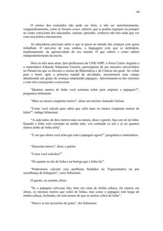 66
O ensino dos conteúdos não pode ser feito, a não ser autoritariamente,
vanguardistamente, como se fossem coisas, saberes, que se podem superpor ou justapor
ao corpo consciente dos educandos, ensinar, aprender, conhecer não têm nada que ver
com essa prática mecanicista.
As educadoras precisam saber o que se passa no mundo das crianças com quem
trabalham. O universo de seus sonhos, a linguagem com que se defendem,
manhosamente, da agressividade de seu mundo. O que sabem e como sabem
independentemente da escola.
Dois ou três anos atrás, dois professores da UNICAMP, o físico Carlos Arguelo e
o matemático Eduardo Sebastiani Ferreira, participaram de um encontro universitário
no Paraná em que se discutiu o ensino da Matemática c da Ciência em geral. Ao voltar
para o hotel, após a primeira manhã de atividades, encontraram num campo
abandonado um grupo de crianças empinando papagaio. Aproximaram-se dos meninos
e com eles começaram a conversar.
“Quantos metros de linha você costuma soltar para empinar o papagaio?”,
perguntou Sebastiani.
“Mais ou menos cinqüenta metros”, disse um menino chamado Gelson.
“Como você calcula para saber que solta mais ou menos cinqüenta metros de
linha?”, indaga Sebastiani,
“A cada tanto, de dois metros mais ou menos, disse o garoto, faço um nó na linha.
Quando a linha vem correndo na minha mão, vou contando os nós e aí sei quantos
metros tenho de linha solta”.
“E em que altura você acha que está o papagaio agora?”, perguntou o matemático.
“Quarenta metros”, disse o garoto.
“Como você calculou?”
“No quanto eu dei de linha e na barriga que a linha fez”.
“Poderíamos calcular esse problema fundados na Trigonometria ou por
semelhança de triângulos”, cariz Sebastiani.
O garoto, no entanto, disse:
“Se o papagaio estivesse alto, bem em cima de minha cabeça, ele estaria, em
altura, os mesmos metros que soltei de linhas, mas como o papagaio está longe de
minha cabeça, inclinado, ele está menos do que os metros soltos de linha”.
“Houve aí um raciocínio de graus”, diz Sebastiani.
 