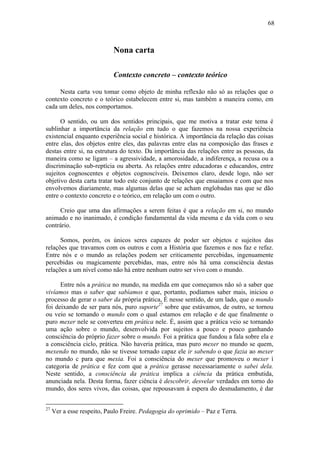 68
Nona carta
Contexto concreto – contexto teórico
Nesta carta vou tomar como objeto de minha reflexão não só as relações que o
contexto concreto e o teórico estabelecem entre si, mas também a maneira como, em
cada um deles, nos comportamos.
O sentido, ou um dos sentidos principais, que me motiva a tratar este tema é
sublinhar a importância da relação em tudo o que fazemos na nossa experiência
existencial enquanto experiência social e histórica. A importância da relação das coisas
entre elas, dos objetos entre eles, das palavras entre elas na composição das frases e
destas entre si, na estrutura do texto. Da importância das relações entre as pessoas, da
maneira como se ligam – a agressividade, a amorosidade, a indiferença, a recusa ou a
discriminação sub-reptícia ou aberta. As relações entre educadoras e educandos, entre
sujeitos cognoscentes e objetos cognoscíveis. Deixemos claro, desde logo, não ser
objetivo desta carta tratar todo este conjunto de relações que ensaiamos e com que nos
envolvemos diariamente, mas algumas delas que se acham englobadas nas que se dão
entre o contexto concreto e o teórico, em relação um com o outro.
Creio que uma das afirmações a serem feitas é que a relação em si, no mundo
animado e no inanimado, é condição fundamental da vida mesma e da vida com o seu
contrário.
Somos, porém, os únicos seres capazes de poder ser objetos e sujeitos das
relações que travamos com os outros e com a História que fazemos e nos faz e refaz.
Entre nós e o mundo as relações podem ser criticamente percebidas, ingenuamente
percebidas ou magicamente percebidas, mas, entre nós há uma consciência destas
relações a um nível como não há entre nenhum outro ser vivo com o mundo.
Entre nós a prática no mundo, na medida em que começamos não só a saber que
vivíamos mas o saber que sabíamos e que, portanto, podíamos saber mais, iniciou o
processo de gerar o saber da própria prática, É nesse sentido, de um lado, que o mundo
foi deixando de ser para nós, puro suporte27
sobre que estávamos, de outro, se tornou
ou veio se tornando o mundo com o qual estamos em relação e de que finalmente o
puro mexer nele se converteu em prática nele. É, assim que a prática veio se tornando
uma ação sobre o mundo, desenvolvida por sujeitos a pouco e pouco ganhando
consciência do próprio fazer sobre o mundo. Foi a prática que fundou a fala sobre ela e
a consciência ciclo, prática. Não haveria prática, mas puro mexer no mundo se quem,
mexendo no mundo, não se tivesse tornado capaz ele ir sabendo o que fazia ao mexer
no mundo c para que mexia. Foi a consciência do mexer que promoveu o mexer ì
categoria de prática e fez com que a prática gerasse necessariamente o sabei dela.
Neste sentido, a consciência da prática implica a ciência da prática embutida,
anunciada nela. Desta forma, fazer ciência é descobrir, desvelar verdades em torno do
mundo, dos seres vivos, das coisas, que repousavam à espera do desnudamento, é dar
27
Ver a esse respeito, Paulo Freire. Pedagogia do oprimido – Paz e Terra.
 