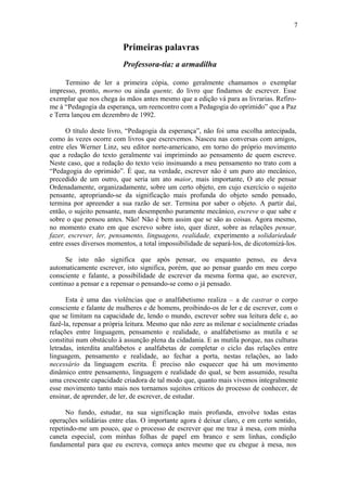 7
Primeiras palavras
Professora-tia: a armadilha
Termino de ler a primeira cópia, como geralmente chamamos o exemplar
impresso, pronto, morno ou ainda quente, do livro que findamos de escrever. Esse
exemplar que nos chega às mãos antes mesmo que a edição vá para as livrarias. Refiro-
me à “Pedagogia da esperança, um reencontro com a Pedagogia do oprimido” que a Paz
e Terra lançou em dezembro de 1992.
O título deste livro, “Pedagogia da esperança”, não foi uma escolha antecipada,
como às vezes ocorre com livros que escrevemos. Nasceu nas conversas com amigos,
entre eles Werner Linz, seu editor norte-americano, em torno do próprio movimento
que a redação do texto geralmente vai imprimindo ao pensamento de quem escreve.
Neste caso, que a redação do texto veio insinuando a meu pensamento no trato com a
“Pedagogia do oprimido”. É que, na verdade, escrever não é um puro ato mecânico,
precedido de um outro, que seria um ato maior, mais importante, O ato ele pensar
Ordenadamente, organizadamente, sobre um certo objeto, em cujo exercício o sujeito
pensante, apropriando-se da significação mais profunda do objeto sendo pensado,
termina por apreender a sua razão de ser. Termina por saber o objeto. A partir daí,
então, o sujeito pensante, num desempenho puramente mecânico, escreve o que sabe e
sobre o que pensou antes. Não! Não é bem assim que se são as coisas. Agora mesmo,
no momento exato em que escrevo sobre isto, quer dizer, sobre as relações pensar,
fazer, escrever, ler, pensamento, linguagens, realidade, experimento a solidariedade
entre esses diversos momentos, a total impossibilidade de separá-los, de dicotomizá-los.
Se isto não significa que após pensar, ou enquanto penso, eu deva
automaticamente escrever, isto significa, porém, que ao pensar guardo em meu corpo
consciente e falante, a possibilidade de escrever da mesma forma que, ao escrever,
continuo a pensar e a repensar o pensando-se como o já pensado.
Esta é uma das violências que o analfabetismo realiza – a de castrar o corpo
consciente e falante de mulheres e de homens, proibindo-os de ler e de escrever, com o
que se limitam na capacidade de, lendo o mundo, escrever sobre sua leitura dele e, ao
fazê-la, repensar a própria leitura. Mesmo que não zere as milenar e socialmente criadas
relações entre linguagem, pensamento e realidade, o analfabetismo as mutila e se
constitui num obstáculo à assunção plena da cidadania. E as mutila porque, nas culturas
letradas, interdita analfabetos e analfabetas de completar o ciclo das relações entre
linguagem, pensamento e realidade, ao fechar a porta, nestas relações, ao lado
necessário da linguagem escrita. É preciso não esquecer que há um movimento
dinâmico entre pensamento, linguagem e realidade do qual, se bem assumido, resulta
uma crescente capacidade criadora de tal modo que, quanto mais vivemos integralmente
esse movimento tanto mais nos tornamos sujeitos críticos do processo de conhecer, de
ensinar, de aprender, de ler, de escrever, de estudar.
No fundo, estudar, na sua significação mais profunda, envolve todas estas
operações solidárias entre elas. O importante agora é deixar claro, e em certo sentido,
repetindo-me um pouco, que o processo de escrever que me traz à mesa, com minha
caneta especial, com minhas folhas de papel em branco e sem linhas, condição
fundamental para que eu escreva, começa antes mesmo que eu chegue à mesa, nos
 