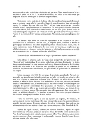 72
com que pais e mães proletários exigiam de nós que seus filhos aprendessem a ler e a
escrever a partir do A, B, C. A partir do alfabeto, das letras e não das frases que
implicam palavras em relação, na estrutura do pensamento.
“Foi assim, com a carta do A, B, C, na mão, decorando as letras que todo mundo
que eu conheço e que sabe ler, aprendeu. Meu avô aprendeu assim. Meu pai aprendeu
assim. Eu também. Por que não meu filho?”, diziam quase em coro nos chamados
círculos de pais e professores que eu coordenava. Foi participando daqueles encontros,
daqueles debates, que fui tomando conhecimento, de um lado, que a prática social de
que fazemos parte vai gerando um saber dela mesma que a ela corresponde; de outro, o
“saber de experiência feito” tem de ser respeitado. Mais ainda, sua superação passa por
ele.
Me lembro, hoje ainda, de como fui aprendendo a ser coerente e de que a
coerência não é conivência. De um lado, já naquela época, defendia o direito de
participação das famílias no debate da própria política educacional da escola, mas, de
ouro, reconhecia o muito de desacerto dos pais, como, por exemplo, a exigência de que
alfabetizássemos as crianças a partir das letras ou as solicitações constantes no sentido
de sermos duros com as crianças. Muitos dos pais diziam:
“Pancada é que faz homem macho. Castigo é que ensina o menino a aprender.”
Estas idéias ou algumas delas às vezes eram compartidas por professoras que
“hospedavam” na intimidade de seu corpo a ideologia autoritária dominante. No fundo,
tanto quanto (ou quase) os pais, algumas professoras tinham medo e raiva da liberdade,
medo dos educandos e se fechavam para perceber o quanto há, no processo de
conhecer, de demandante, mas também, de apaixonante, de gratificante, de provocador
de alegria.
Minha passagem pelo SESI foi um tempo de profundo aprendizado. Aprendi, por
exemplo, que a minha coerência não estaria, de um lado, em atender aos pais e às mães
que nos exigiam os desacertos referidos nem, de outro, em silenciá-los com, no
mínimo, o poder de nosso discurso. Não poderíamos, de um lado, rechaçá-los dizendo
um não contundente a tudo, afirmando que não era científico nem aceitar tudo para dar
exemplo de respeito democrático. Não podíamos ser “mornos”. Precisávamos dar
suporte às iniciativas deles já que os convidáramos e lhes disséramos que tinham direito
a opinar, a criticar, a sugerir. Mas, por outro lado, não poderíamos dizer sim a tudo. A
saída era político-pedagógica. Era o debate, a conversa franca com que procurássemos
esclarecer a nossa posição em face de seus pleitos.
Tenho na memória, agora, a cara de espanto, de surpresa, de interesse, de
curiosidade da enorme maioria de mães e de pais de todas as escolas que mantínhamos
quando, durante sessões de nossos círculos de pais e professoras, lhes pedi que me
dissessem se conheciam alguma criança que tivesse começado a falar dizendo F, L, M.
Depois de algum silêncio, cortado por sorrisos indecisos, depois de alguns
movimentos de cotovelos golpeando de leve o braço do vizinho como quem dissesse
“sai dessa!”, um deles, com a anuência dos demais, falou: “Eu, pelo menos, já vi muito
menino começar a falar, mas nunca vi nenhum deles começar dizendo letras. Sempre
dizendo mamãe, pão, não, quero.”
 