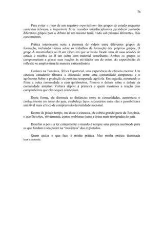 76
Para evitar o risco de um negativo especialismo dos grupos de estudo enquanto
contextos teóricos, é importante fazer reuniões interdisciplinares periódicas juntando
diferentes grupos para o debate de um mesmo tema, visto sob prismas diferentes, mas
concernentes.
Prática interessante seria a permuta de vídeos entre diferentes grupos de
formação, incluindo vídeos sobre os trabalhos de formação dos próprios grupos. O
grupo A encaminhava ao B um vídeo em que se havia fixado uma de suas sessões de
estudo e recebia do B um outro com material semelhante. Ambos os grupos se
comprometiam a gravar suas reações às atividades um do outro. As experiências de
reflexão se amplia-riam de maneira extraordinária.
Conheci na 'I'anzânia, África Equatorial, uma experiência de eficácia enorme. Um
cineasta canadense filmava a discussão entre uma comunidade camponesa c o
agrônomo Sobre a produção da próxima temporada agrícola. Em seguida, mostrando o
filme a outra comunidade a cem quilômetros, filmava o debate sobre o debate da
comunidade anterior. Voltava depois à primeira a quem mostrava a reação cios
companheiros que eles sequer conheciam.
Desta forma, ele diminuía as distâncias entre as comunidades, aumentava o
conhecimento em torno do país, estabeleça laços necessários entre elas e possibilitava
um nível mais crítico de compreensão da realidade nacional.
Dentro de pouco tempo, me disse o cineasta, ele cobria grande parte da Tanzânia,
o que lhe criou, obviamente, certos problemas junto a áreas mais retrógradas do país.
Desafiar o povo a ler criticamente o mundo é sempre uma prática incômoda para
os que fundam o seu poder na “inocência” dos explorados.
Quem ajuíza o que faço é minha prática. Mas minha prática iluminada
teoricamente.
 