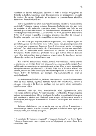 78
reconhecer os deveres pedagógicos, deixemos de lado as ilusões pedagogistas, ao
demandar a eticidade, fujamos da feiúra do puritanismo e nos entreguemos à invenção
da boniteza da pureza. Finalmente ao aceitarmos a responsabilidade científica,
recusemos a distorção cientificista.
Talvez algum leitor ou leitora mais “existencialmente cansado” e “historicamente
anestesiado”33
diga que eu estou sonhando demasiado. Sonhando, sim, pois que, como
ser hist6-rico, se não sonho não posso estar sendo. Demasiado, não. Acho até que
sonhamos pouco com esses sonhos, tão fundamentalmente indispensáveis à vida ou à
solidificação de nossa democracia. A disciplina no ato de ler, de escrever, de escrever e
de ler, no de ensinar e aprender, no processo prazeroso mas difícil de conhecer; a
disciplina no respeito e no trato da coisa pública; no respeito mútuo.
Não vale dizer que, enquanto professor ou professora, “não importa o grau em
que trabalhe, pouca importância terá o que eu faça ou não faça, pouca importância terá
em vista do que os poderosos fazem em favor de si mesmos e contra os interesses
nacionais”. Esta não é uma afirmação ética. É simples-mente interesseira e acomodada.
Pior é que, se acomodado, minha imobilidade se converte em motor de mais
desvergonha. Minha imobilidade produzida ou não por motivos fatalistas, funciona
como eficaz ação em favor das injustiças que se perpetuam, dos descalabros que nos
afligem, do retardamento de soluções urgentes.
Não se recebe democracia de presente. Luta-se pela democracia. Não se rompem
as amarras que nos proíbem de ser com uma paciência bem comportada, mas com Povo
mobilizando--se, organizando-se, conscientemente crítico. Com as maiorias populares
não apenas sentindo que vêm sendo exploradas desde que se inventou o Brasil mas
também juntando ao sentir o saber que estão sendo exploradas, o saber que lhes dá a
“raison d’être” do fenômeno que alcançam preponderantemente ao nível da
sensibilidade dele.
Ao falar em sensibilidade do fenômeno e em apreensão crítica do fenômeno não
estou, de modo nenhum, sugerindo nenhuma ruptura entre sensibilidade, emoções e
atividade cognoscitiva. Já disse que conheço com meu corpo inteiro: sentimentos,
emoções, mente crítica.
Deixemos claro que Povo mobilizando-se, Povo organizando-se, Povo
conhecendo em termos críticos, Povo aprofundando e solidificando a democracia contra
qualquer aventura autoritária é Povo igualmente forjando a necessária disciplina sem a
qual a democracia não funciona. No Brasil, quase sempre, oscilamos entre a ausência
da disciplina pela negação da liberdade ou a ausência de disciplina pela ausência da
autoridade.
Falta-nos disciplina em casa, na escola, nas ruas, no tráfego. É assombroso o
número dos que morrem, nos fins de semana, por pura indisciplina, o que o país gasta
nesses acidentes, nos desastres ecológicos.
33
A propósito de “cansaço existencial” e “anestesia histórica”, ver Freire, Paulo.
Pedagogia da esperança – um reencontro com a Pedagogia do oprimido – Paz e Terra
– dezembro, 1992.
 