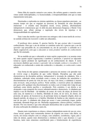 79
Outra falta de respeito ostensivo aos outros, tão nefasta quanto a maneira como
vimos sendo indisciplinados, é a licenciosidade, a irresponsabilidade com que se mata
impunemente neste país.
Dominadas e exploradas no sistema capitalista, as classes populares precisam – ao
mesmo tempo em que se engajam no processo de formação de uma disciplina
intelectual – ir criando uma disciplina social, cívica, política, absolutamente
indispensável à democracia que vá além da pura democracia burguesa e liberal. Uma
democracia que, afinal, persiga a superação dos níveis de injustiça e de
irresponsabilidade do capitalismo.
Esta é uma das tarefas a que devemos nos entregar e não à mera tarefa de ensinar,
no sentido errôneo de transmitir o saber aos educandos.
O professor deve ensinar. É, preciso fazê-la. Só que ensinar não é transmitir
conhecimento. Para que o ato de ensinar se constitua como tal, é preciso que o ato de
aprender seja precedido do, ou concomitante ao, ato de apreender o conteúdo ou o
objeto cognoscível, com que o educando se tonta produtor também do conhecimento
que lhe foi ensinado.
Só na medida em que o educando se torne sujeito cognoscente e se assuma como
tal, tanto quanto sujeito cognoscente é também o professor, é possível ao educando
tornar-se sujeito produtor da significação ou do conhecimento do objeto. É neste
movimento dialético que ensinar e aprender vão se tornado conhecer e reconhecer. O
educando vai conhecendo o ainda não conhecido e o educador, re-conhecendo o antes
sabido.
Esta forma de não apenas compreender o processo de ensinar e de aprender mas
de vivê-lo exige a disciplina de que venho falando, Disciplina que não pode
dicotomizar-se da disciplina política, indispensável à invenção da cidadania. Sim, a
cidadania, sobretudo numa sociedade como a nossa, de tradições tão autoritárias e
discriminatórias do ponto de vista do sexo, da raça e da classe, a cidadania é mesmo
uma invenção, uma produção política. Neste sentido, o exercício pleno da cidadania
por quem sofre qualquer elas discriminações ou todas a um só tempo não é algo de que
usufruam como direito pacífico e reconhecido. Pelo contrário, é um direito a ser
alcançado e cuja conquista faz crescer substantivamente a democracia. A cidadania que
implica o uso de liberdade – de trabalhar, de comer, de vestir, de calçar, de dormir em
uma casa, de manter-se e à família, liberdade de amar, de ter raiva, de chorar, ele
protestar, de apoiar, de locomover-se, de participar desta ou daquela religião, deste ou
daquele partido, de educar-se e à família, liberdade de banhar-se não importa em que
mar de seu país. A cidadania não chega por acaso: é uma construção coque, jamais
terminada, demanda briga por ela. Demanda engajamento, clareza política, coerência,
decisão. Por isso mesmo é que uma educação democrática não se pode realizar à parte
de uma cochicação da cidadania e para ela.
Quanto mais respeitamos os alunos e alunas independente-mente de sua cor, sexo,
classe social, quanto mais testemunho dermos de respeito em nossa vida diária, na
escola, em nossas relações com os colegas, com zeladores, cozinheiras, vigias, pais e
mães de alunos, quanto mais diminuirmos a distância entre o que dizemos e o que
fazemos, tanto mais estaremos contribuindo para o fortalecimento de experiências
 