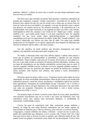 83
podemos “admirar” o objeto, no nosso caso, a manhã, em cujo tempo analisamos como
nos movemos no mundo.
Nos dois casos aqui referidos me parece fácil perceber a diferença substantiva de
posição que ocupamos, enquanto “corpos conscientes”, movendo-nos no mundo. No
primeiro caso, aquele em que me vejo de acordo com o relato que eu mesmo faço em
torno de como me movo na manhã e, no segundo, o em que me percebo como o sujeito
que descreve seu próprio mover-se. No primeiro momento, o da experiência da e na
cotidianeidade, meu corpo consciente se vai expando aos fatos, aos feitos, sem contudo,
interrogando-se sobre eles, alcançar a sua “razão de ser”. Repito que o saber – porque
também o há – que resulta destas tramas é o de pura experiência feito. No segundo
momento, em que nossa mente opera epistemologicamente, a rigorosidade
metodológica com que nos aproximamos do objeto, tendo dele “tomado distância”, isto
é, tendo-o objetivado, nos oferece um outro tipo de saber. Um saber cuja exatidão
proporciona ao investigador ou ao sujeito cognoscente uma margem de segurança que
inexiste no primeiro tipo de saber, o do senso comum.
Isto não significa, de modo nenhum, que devamos menosprezar este saber
ingênuo cuja superação necessária passa pelo respeito a ele.
No fundo, a discussão sobre estes dois saberes implica o debate sobre prática e
teoria que só podem ser compreendidos se percebidas e captadas em suas relações
contraditórias. Nunca isoladas, cada uma em si mesma. Nem teoria só, nem prática só.
Por isso é que estão erradas as posições de natureza político-ideológica, sectárias, que,
em lugar de entendências em sua relação contraditória exclusivizam uma ou outra. O
basismo, negando validade à teoria; o elitismo teoricista, negando validade à prática. A
rigorosidade com que me aproximo dos objetos me proíbe de inclinar-me a qualquer
destas posições: nem basismo nem elitismo, mas prática e teoria iluminando-se
mutuamente.
Pensemos agora um pouco sobre crescer. Tornemos crescer como objeto de nossa
inquietação, de nossa curiosidade epistemológica. Mais do que sentir ou ser tocado pela
experiência pessoal e social de crescer, procuremos a inteligência radical do conceito.
Seus ingredientes. Emerjamos da cotidianeidade em que “cruzamos” com e vivemos a
experiência de crescer, tal qual esperamos a luz verde para atravessar a rua, quer dizer,
sem nada nos perguntar. Emerjamos da cotidianeidade e, com a mente curiosa,
indaguemo-nos sobre o crescer.
Em primeiro lugar, ao tomar o conceito como objeto de nosso saber, percebemos,
num primeiro acercamento, que ele se revela a nós como um fenômeno vital, cuja
experiência insere seus sujeitos num movimento dinâmico. A imobilidade no
crescimento é enfermidade e morte.
Crescer faz parte da experiência vital. Mas, exatamente porque mulheres e
homens, ao longo de uma longa História, terminamos por nos tornar capazes de,
aproveitando os materiais que a vida nos ofereceu, criar com eles a existência humana –
a linguagem, o mundo simbólico da cultura, a História – crescer em nós ou entre nós,
ganha uma significação que ultrapassa crescer na pura vida. Crescer entre nós é algo
mais que crescer entre as árvores ou entre os animais, que, diferente-mente de nós, não
podem tomar seu próprio crescimento como objeto de sua preocupação. Crescer entre
 