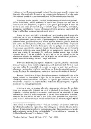 9
resistindo ao risco de cair vencidos pelo cinismo. É preciso ousar, aprender a ousar, para
dizer não à burocratização da mente a que nos expomos diariamente. É preciso ousar
para continuar quando às vezes se pode deixar de fazê-la, com vantagens materiais.
Nada disso, porém, converte a tarefa de ensinar num que--fazer de seres pacientes,
dóceis, acomodados, porque portadores de missão tão exemplar que não pode se
conciliar com atos de rebeldia, de protesto, como greves, por exemplo. A tarefa de
ensinar é uma tarefa profissional que, no entanto, exige amorosidade, criatividade,
competência científica mas recusa a estreiteza cientificista, que exige a capacidade de
brigar pela liberdade sem a qual a própria tarefa fenece.
O que me parece necessário na tentativa de compreensão crítica do enunciado
professora, sim; tia, não, se não é opor a professora à tia não é também identificá-las ou
reduzir a professora à condição de tia. A professora pode ter sobrinhos e por isso é tia
da mesma forma que qualquer tia pode ensinar, pode ser professora, por isso, trabalhar
com alunos. Isto não significa, porém, que a tarefa de ensinar transforme a professora
em tia de seus alunos da mesma forma como uma tia qualquer não se converte em
professora de seus sobrinhos só por ser tia deles. Ensinar é profissão que envolve certa
tarefa, certa militância, certa especificidade no seu cumprimento enquanto ser tia é
viver uma relação de parentesco. Ser professora implica assumir uma profissão
enquanto não se é tia por profissão. Se pode ser tio ou tia geograficamente ou
afetivamente distante dos sobrinhos mas não se pode ser autenticamente professora,
mesmo num trabalho a longa distância, “longe” dos alunos.1
O processo de ensinar, que implica o de educar e vice-versa, envolve a “paixão de
conhecer” que nos insere numa busca prazerosa, ainda que nada fácil. Por isso é que
uma das razões da necessidade da ousadia de quem se quer fazer professora,
educadora, é a disposição pela briga justa, lúcida, em defesa de seus direitos como no
sentido da criação das conceições para a alegria na escola, um dos sonhos de Snyders.2
Recusar a identificação da figura do professor com a da tia não significa, de modo
algum, diminuir ou menosprezar a figura da tia, da mesma forma como aceitar a
identificação não traduz nenhuma valoração à lei. Significa, pelo contrário, retirar algo
fundamental ì professor: sua responsabilidade profissional de que faz parte a exigência
política por sua formação permanente.
A recusa, a meu ver, se deve sobretudo a duas razões principais. De um lado,
evitar uma compreensão distorcida da tarefa profissional da professora, de outro,
desocultar a sombra ideológica repousando manhosamente na intimidade da falsa
identificação. Identificar professora com tia, o que foi e vem sendo ainda enfatizado,
sobretudo na rede privada em todo o país, quase como proclamar que professoras,
como boas tias, não devem brigar, não devem rebelar-se, não devem fazer greve. Quem
1
Esta análise do mote “professora-tia” é mais um capítulo da luta contra a tendência à
desvalorização profissional representada pelo hábito, que se cristaliza há cerca de três
décadas, de transformar a professora num parente postiço. Dentre as discussões levadas
a efeito sobre esta questão destaco o sério trabalho Professora Primaria – mestra ou tia,
de Maria Eliana Novaes (Cortez Editora, 1984).
2
Snyders, Georges – La Joie à L’école – PUF – Paris – 1986.
 
