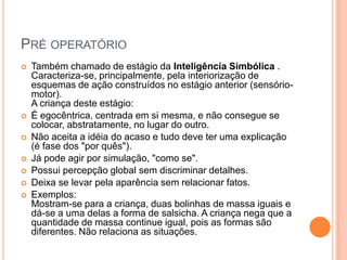 PRÉ OPERATÓRIO
   Também chamado de estágio da Inteligência Simbólica .
    Caracteriza-se, principalmente, pela interiorização de
    esquemas de ação construídos no estágio anterior (sensório-
    motor).
    A criança deste estágio:
   É egocêntrica, centrada em si mesma, e não consegue se
    colocar, abstratamente, no lugar do outro.
   Não aceita a idéia do acaso e tudo deve ter uma explicação
    (é fase dos "por quês").
   Já pode agir por simulação, "como se".
   Possui percepção global sem discriminar detalhes.
   Deixa se levar pela aparência sem relacionar fatos.
   Exemplos:
    Mostram-se para a criança, duas bolinhas de massa iguais e
    dá-se a uma delas a forma de salsicha. A criança nega que a
    quantidade de massa continue igual, pois as formas são
    diferentes. Não relaciona as situações.
 