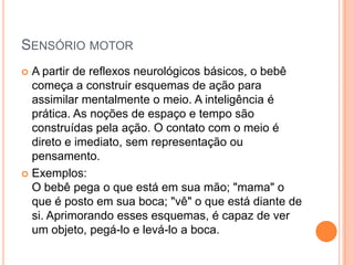 SENSÓRIO MOTOR
 A partir de reflexos neurológicos básicos, o bebê
  começa a construir esquemas de ação para
  assimilar mentalmente o meio. A inteligência é
  prática. As noções de espaço e tempo são
  construídas pela ação. O contato com o meio é
  direto e imediato, sem representação ou
  pensamento.
 Exemplos:
  O bebê pega o que está em sua mão; "mama" o
  que é posto em sua boca; "vê" o que está diante de
  si. Aprimorando esses esquemas, é capaz de ver
  um objeto, pegá-lo e levá-lo a boca.
 