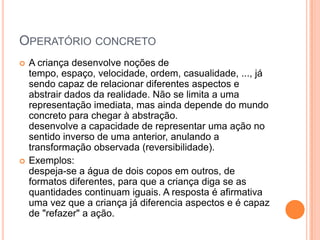 OPERATÓRIO CONCRETO
   A criança desenvolve noções de
    tempo, espaço, velocidade, ordem, casualidade, ..., já
    sendo capaz de relacionar diferentes aspectos e
    abstrair dados da realidade. Não se limita a uma
    representação imediata, mas ainda depende do mundo
    concreto para chegar à abstração.
    desenvolve a capacidade de representar uma ação no
    sentido inverso de uma anterior, anulando a
    transformação observada (reversibilidade).
   Exemplos:
    despeja-se a água de dois copos em outros, de
    formatos diferentes, para que a criança diga se as
    quantidades continuam iguais. A resposta é afirmativa
    uma vez que a criança já diferencia aspectos e é capaz
    de "refazer" a ação.
 