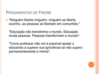 PENSAMENTOS DE FREIRE
   "Ninguém liberta ninguém, ninguém se liberta
    sozinho, as pessoas se libertam em comunhão."

    "Educação não transforma o mundo. Educação
    muda pessoas. Pessoas transformam o mundo".

    "Como professor não me é possível ajudar o
    educando a superar sua ignorância se não supero
    permanentemente a minha".
 