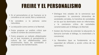 FREIRE Y EL PERSONALISMO
• En el personalismo al ser humano se le
considera un ser social, libre y existencial.
• Se considera a la persona como
naturaleza.
• La educación como camino a la libertad.
• Freire propone un análisis crítico que
recibe el nombre de concienciación.
• Freire propone un método alfabetizador
en el que incorpora el pensamiento y
cultura de los alfabetizandos para
encaminarlos hacia las actividades y
experiencias de transformación.
• Distingue tres estados de la conciencia que
corresponden: la conciencia intransitiva de
sociedades cerradas, la transitiva de sociedades
en las que los dominados viven en inferioridad,
y la conciencia crítica de sociedades
caracterizadas por el diálogo y la libertad.
• Existen dos formas de entender la educación, la
bancaria (cerrada al diálogo, la creatividad y la
conciencia).
• La liberadora (que se fundamente en la
capacidad de reflexión y acción crítica de los
oprimidos).
 
