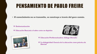 PENSAMIENTO DE PAULO FREIRE
• El conocimiento no se transmite, se construye a través del goce común.
 Deshumanización
 Educación Bancaria: el saber como un depósito
 Educación Problematizadora: diálogo liberador
 La dialogicidad: Esencia de la educación como práctica de
libertad
 