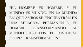“EL HOMBRE ES HOMBRE, Y EL
MUNDO ES MUNDO. EN LA MEDIDA
EN QUE AMBOS SE ENCUENTRAN EN
UNA RELACIÓN PERMANENTE, EL
HOMBRE TRANSFORMANDO AL
MUNDO SUFRE LOS EFECTOS DE SU
PROPIA TRANSFORMACIÓN”
 