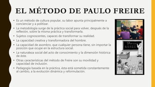 EL MÉTODO DE PAULO FREIRE
• Es un método de cultura popular, su labor apunta principalmente a
concienciar y a politizar.
• La metodología surge de la práctica social para volver, después de la
reflexión, sobre la misma práctica y transformarla.
• Sujetos cognoscentes, capaces de transformar su realidad.
• La capacidad creativa y transformadora del hombre.
• La capacidad de asombro, que cualquier persona tiene, sin importar la
posición que ocupe en la estructura social.
• La naturaleza social del acto de conocimiento y la dimensión histórica
de éste.
• Otras características del método de Freire son su movilidad y
capacidad de inclusión.
• Pedagogía basada en la práctica, ésta está sometida constantemente
al cambio, a la evolución dinámica y reformulación.
 