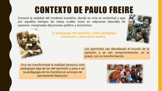 CONTEXTO DE PAULO FREIRE
Conoció la realidad del nordeste brasileño, donde se vivía en esclavitud y que
por aquellos tiempos las clases rurales vivían en relaciones laborales de
opresión, marginadas del proceso político y económico
Los oprimidos van desvelando el mundo de la
opresión y se van comprometiendo, en la
praxis, con su transformación.
¨La pedagogía del oprimido, como pedagogía
humanista y liberadora tendrá,
Una vez transformada la realidad opresora, esta
pedagogía deja de ser del oprimido y pasa a ser
la pedagogía de los hombres en proceso de
permanente liberación.
 