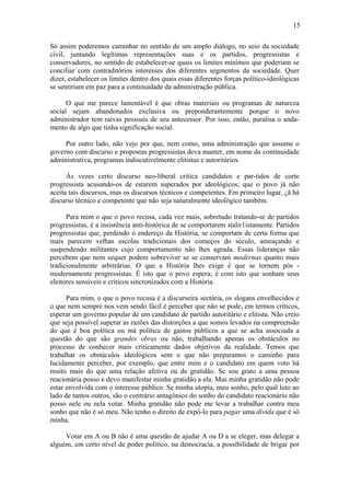 15

Só assim poderemos caminhar no sentido de um amplo diálogo, no seio da sociedade
civil, juntando legítimas representações suas e os partidos, progressistas e
conservadores, no sentido de estabelecer-se quais os limites mínimos que poderiam se
conciliar com contraditórios interesses dos diferentes segmentos da sociedade. Quer
dizer, estabelecer os limites dentro dos quais essas diferentes forças político-ideológicas
se sentiriam em paz para a continuidade da administração pública.

      O que me parece lamentável é que obras materiais ou programas de natureza
social sejam abandonados exclusiva ou preponderantemente porque o novo
administrador tem raivas pessoais de seu antecessor. Por isso, então, paralisa o anda-
mento de algo que tinha significação social.

     Por outro lado, não vejo por que, nem como, uma administração que assume o
governo com discurso e propostas progressistas deva manter, em nome da continuidade
administrativa, programas indiscutivelmente elitistas e autoritários.

      Às vezes certo discurso neo-liberal critica candidatos e par-tidos de corte
progressista acusando-os de estarem superados por ideológicos; que o povo já não
aceita tais discursos, mas os discursos técnicos e competentes. Em primeiro lugar, ¿ã há
discurso técnico e competente que não seja naturalmente ideológico também.

      Para mim o que o povo recusa, cada vez mais, sobretudo tratando-se de partidos
progressistas, é a insistência anti-histórica de se comportarem stalir1istamente. Partidos
progressistas que, perdendo o endereço da História, se comportam de certa forma que
mais parecem velhas escolas tradicionais dos começos do século, ameaçando e
suspendendo militantes cujo comportamento não lhes agrada. Essas lideranças não
percebem que nem sequer podem sobreviver se se conservam modernas quanto mais
tradicionalmente arbitrárias. O que a História lhes exige é que se tornem pós -
modernamente progressistas. É isto que o povo espera; é com isto que sonham seus
eleitores sensíveis e críticos sincronizados com a História.

      Para mim, o que o povo recusa é a discurseira sectária, os slogans envelhecidos e
o que nem sempre nos vem sendo fácil é perceber que não se pode, em termos críticos,
esperar um governo popular de um candidato de partido autoritário e elitista. Não creio
que seja possível superar as razões das distorções a que somos levados na compreensão
do que é boa política ou má política de gastos públicos a que se acha associada a
questão do que são grandes obras ou não, trabalhando apenas os obstáculos no
processo de conhecer mais criticamente dados objetivos da realidade. Temos que
trabalhar os obstáculos ideológicos sem o que não preparamos o caminho para
lucidamente perceber, por exemplo, que entre mim e o candidato em quem voto há
muito mais do que uma relação afetiva ou de gratidão. Se sou grato a uma pessoa
reacionária posso e devo manifestar minha gratidão a ela. Mas minha gratidão não pode
estar envolvida com o interesse público. Se minha utopia, meu sonho, pelo qual luto ao
lado de tantos outros, são o contrário antagônico do sonho do candidato reacionário não
posso nele ou nela votar. Minha gratidão não pode me levar a trabalhar contra meu
sonho que não é só meu. Não tenho o direito de expô-lo para pagar uma dívida que é só
minha.

     Votar em A ou B não é uma questão de ajudar A ou D a se eleger, mas delegar a
alguém, em certo nível de poder político, na democracia, a possibilidade de brigar por
 