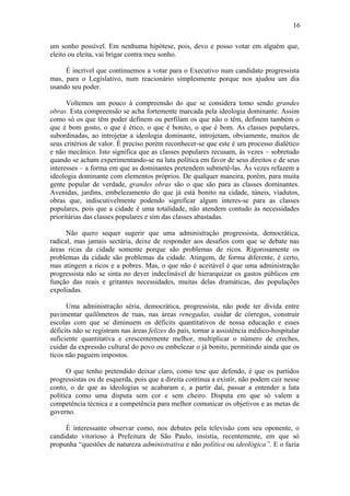 16

um sonho possível. Em nenhuma hipótese, pois, devo e posso votar em alguém que,
eleito ou eleita, vai brigar contra meu sonho.

     É incrível que continuemos a votar para o Executivo num candidato progressista
mas, para o Legislativo, num reacionário simplesmente porque nos ajudou um dia
usando seu poder.

      Voltemos um pouco à compreensão do que se considera tomo sendo grandes
obras. Esta compreensão se acha fortemente marcada pela ideologia dominante. Assim
como só os que têm poder definem ou perfilam os que não o têm, definem também o
que é bom gosto, o que é ético, o que é bonito, o que é bom. As classes populares,
subordinadas, ao introjetar a ideologia dominante, introjetam, obviamente, muitos de
seus critérios de valor. É preciso porém reconhecer-se que este é um processo dialético
e não mecânico. Isto significa que as classes populares recusam, às vezes – sobretudo
quando se acham experimentando-se na luta política em favor de seus direitos e de seus
interesses – a forma em que as dominantes pretendem submetê-las. Às vezes refazem a
ideologia dominante com elementos próprios. De qualquer maneira, porém, para muita
gente popular de verdade, grandes obras são o que são para as classes dominantes.
Avenidas, jardins, embelezamento do que já está bonito na cidade, túneis, viadutos,
obras que, indiscutivelmente podendo significar algum interes-se para as classes
populares, pois que a cidade é uma totalidade, não atendem contudo às necessidades
prioritárias das classes populares e sim das classes abastadas.

      Não quero sequer sugerir que uma administração progressista, democrática,
radical, mas jamais sectária, deixe de responder aos desafios com que se debate nas
áreas ricas da cidade somente porque são problemas de ricos. Rigorosamente os
problemas da cidade são problemas da cidade. Atingem, de forma diferente, é certo,
mas atingem a ricos e a pobres. Mas, o que não é aceitável é que uma administração
progressista não se sinta no dever indeclinável de hierarquizar os gastos públicos em
função das reais e gritantes necessidades, muitas delas dramáticas, das populações
expoliadas.

      Uma administração séria, democrática, progressista, não pode ter dívida entre
pavimentar quilômetros de ruas, nas áreas renegadas, cuidar de córregos, construir
escolas com que se diminuem os déficits quantitativos de nossa educação e esses
déficits não se registram nas áreas felizes do país, tornar a assistência médico-hospitalar
suficiente quantitativa e crescentemente melhor, multiplicar o número de creches,
cuidar da expressão cultural do povo ou embelezar o já bonito, permitindo ainda que os
ticos não paguem impostos.

      O que tenho pretendido deixar claro, como tese que defendo, é que os partidos
progressistas ou de esquerda, pois que a direita continua a existir, não podem cair nesse
conto, o de que as ideologias se acabaram e, a partir daí, passar a entender a luta
política como uma disputa sem cor e sem cheiro. Disputa em que só valem a
competência técnica e a competência para melhor comunicar os objetivos e as metas de
governo.

     É interessante observar como, nos debates pela televisão com seu oponente, o
candidato vitorioso à Prefeitura de São Paulo, insistia, recentemente, em que só
propunha “questões de natureza administrativa e não política ou ideológica”. E o fazia
 
