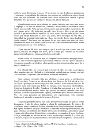 39

melhorar nossa democracia. É que, ao pôr em prática um tipo de educação que provoca
criticamente a consciência do educando necessariamente trabalhamos contra alguns
mitos que nos deformam. Ao contestar esses mitos enfrentamos também o poder
dominante pois que eles são expressões desse poder, de sua ideologia.

      Quando começamos a ser envolvidos por medos concretos, tais como o de perder
o emprego, o de não ser promovidos, sentimos a necessidade de estabelecer certos
limites a nosso medo. Antes de tudo, reconhecemos que sentir medo é manifestação de
que estamos vivos. Não tenho que esconder meus temores. Mas, o que não posso
permitir é que meu medo me imobilize. Se estou seguro do meu sonho político, com
táticas que talvez diminuam os riscos que corro, devo prosseguir na luta. Daí, a
necessidade de comandar meu medo, de educar meu medo, de que nasce finalmente
minha coragem16. Por isso é que não posso, de um lado, negar meu medo; de outro,
abandonar-me a ele. Mas preciso controlá-la e é no exercício desse controle que minha
coragem necessária vai sendo partejada.

      É por isso que há medo sem coragem, que é o medo que nos avassala, que nos
paralisa, mas não há coragem sem medo, que é o medo que, “falando” de nós como
gente, vem sendo por nós limitado, submetido, controlado.

     Outra virtude é a tolerância. Sem ela é impossível um trabalho pedagógico sério,
sem ela é inviável uma experiência democrática autêntica, sem ela a prática educativa
progressista se desdiz. A tolerância não é, porém, posição irresponsável de quem faz o
jogo do faz-de-conta.

     Ser tolerante não é ser conivente com o intolerável, não é acobertar o desrespeito,
não é amaciar o agressor, disfarçá-lo. A tolerância é a virtude que nos ensina a conviver
com o diferente. A aprender com o diferente, a respeitar o diferente.

      Num primeiro momento, falar em tolerância é quase como se estivéssemos
falando em favor. É como se ser tolerante fosse uma forma cortês, delicada, de aceitar,
de tolerar a presença não muito desejada de meu contrário. Uma maneira civilizada de
consentir numa convivência que de fato me repugna. Isso é hipocrisia, não tolerância.
Hipocrisia é defeito, é desvalor. Tolerância é virtude. Por isso mesmo se a vivo devo
vivê-la como algo que assumo. Como algo que me faz coerente, primeiro, com o ser
histórico, inconcluso que estou sendo, segundo, com minha opção político-democrática.
Não vejo como possamos ser democráticos sem experimentar, como princípio
fundamental, a tolerância, a convivência com o diferente.

      Ninguém aprende tolerância num clima de irresponsabilidade, no qual não se faz
democracia. O ato de tolerar implica o clima de estabelecimento de limites, de
princípios a serem respeitados. Por isso a tolerância não é conivência com o intolerável.
Sob regime autoritário, em que a autoridade se exacerba ou sob regi-me licencioso, em
que a liberdade não se limita, dificilmente aprendemos a tolerância. A tolerância requer
respeito, disciplina, ética. O autoritário, empapado de preconceitos de sexo, de classe,
de raça, jamais pode ser tolerante se não vencer antes seus preconceitos. É por isso que
o discurso progressista do preconceituoso, em contraste com sua prática, é um discurso

16
  Ver a este propósito Paulo Freire e Ira Shor. Medo e Ousadia, o Cotidiano do
professor – Paz e Terra – Rio – 1987.
 