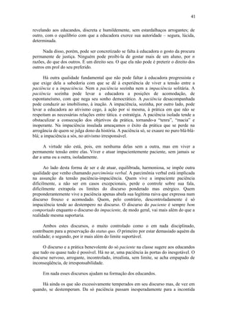 41

revelando aos educandos, discreta e humildemente, sem estardalhaços arrogantes; de
outro, com o equilíbrio com que a educadora exerce sua autoridade – segura, lúcida,
determinada.

     Nada disso, porém, pode ser concretizado se falta à educadora o gosto da procura
permanente de justiça. Ninguém pode proibi-la de gostar mais de um aluno, por n
razões, do que dos outros. É um direito seu. O que ela não pode é preterir o direito dos
outros em prol do seu preferido.

      Há outra qualidade fundamental que não pode faltar à educadora progressista e
que exige dela a sabedoria com que se dê à experiência de viver a tensão entre a
paciência e a impaciência. Nem a paciência sozinha nem a impaciência solitária. A
paciência sozinha pode levar a educadora a posições de acomodação, de
espontaneísmo, com que nega seu sonho democrático. A paciência desacompanhada
pode conduzir ao imobilismo, à inação. A impaciência, sozinha, por outro lado, pode
levar a educadora ao ativismo cego, à ação por si mesma, à prática em que não se
respeitam as necessárias relações entre tática. e estratégia. A paciência isolada tende a
obstaculizar a consecução dos objetivos da prática, tornando-a “tenra”, “macia” e
inoperante. Na impaciência insulada ameaçamos o êxito da prática que se perde na
arrogância de quem se julga dono da história. A paciência só, se exaure no puro blá-blá-
blá; a impaciência a sós, no ativismo irresponsável.

      A virtude não está, pois, em nenhuma delas sem a outra, mas em viver a
permanente tensão entre elas. Viver e atuar impacientemente paciente, sem jamais se
dar a uma ou a outra, isoladamente.

      Ao lado desta forma de ser e de atuar, equilibrada, harmoniosa, se impõe outra
qualidade que venho chamando parcimônia verbal. A parcimônia verbal está implicada
na assunção da tensão paciência-impaciência. Quem vive a impaciente paciência
dificilmente, a não ser em casos excepcionais, perde o controle sobre sua fala,
dificilmente extrapola os limites do discurso ponderado mas enérgico. Quem
preponderantemente vive a paciência apenas abafa sua legítima raiva que expressa num
discurso frouxo e acomodado. Quem, pelo contrário, descontroladamente é só
impaciência tende ao destempero no discurso. O discurso do paciente é sempre bem
comportado enquanto o discurso do impaciente, de modo geral, vai mais além do que a
realidade mesma suportaria.

      Ambos estes discursos, o muito controlado como o em nada disciplinado,
contribuem para a preservação do status quo. O primeiro por estar demasiado aquém da
realidade; o segundo, por ir mais além do limite suportável.

     O discurso e a prática benevolente do só paciente na classe sugere aos educandos
que tudo ou quase tudo é possível. Há no ar, uma paciência às portas do inesgotável. O
discurse nervoso, arrogante, incontrolado, irrealista, sem limite, se acha empapado de
inconseqüência, de irresponsabilidade.

     Em nada esses discursos ajudam na formação dos educandos.

     Há ainda os que são excessivamente temperados em seu discurso mas, de vez em
quando, se destemperam. Da só paciência passam inesperadamente para a incontida
 