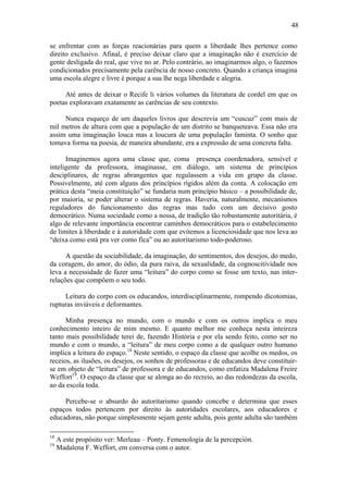 48

se enfrentar com as forças reacionárias para quem a liberdade lhes pertence como
direito exclusivo. Afinal, é preciso deixar claro que a imaginação não é exercício de
gente desligada do real, que vive no ar. Pelo contrário, ao imaginarmos algo, o fazemos
condicionados precisamente pela carência de nosso concreto. Quando a criança imagina
uma escola alegre e livre é porque a sua lhe nega liberdade e alegria.

     Até antes de deixar o Recife li vários volumes da literatura de cordel em que os
poetas exploravam exatamente as carências de seu contexto.

     Nunca esqueço de um daqueles livros que descrevia um “cuscuz” com mais de
mil metros de altura com que a população de um distrito se banqueteava. Essa não era
assim uma imaginação louca mas a loucura de uma população faminta. O sonho que
tomava forma na poesia, de maneira abundante, era a expressão de uma concreta falta.

      Imaginemos agora uma classe que, coma presença coordenadora, sensível e
inteligente da professora, imaginasse, em diálogo, um sistema de princípios
desciplinares, de regras abrangentes que regulassem a vida em grupo da classe.
Possivelmente, até com alguns dos princípios rígidos além da conta. A colocação em
prática desta “meia constituição” se fundaria num princípio básico – a possibilidade de,
por maioria, se poder alterar o sistema de regras. Haveria, naturalmente, mecanismos
reguladores do funcionamento das regras mas tudo com um decisivo gosto
democrático. Numa sociedade como a nossa, de tradição tão robustamente autoritária, é
algo de relevante importância encontrar caminhos democráticos para o estabelecimento
de limites à liberdade e á autoridade com que evitemos a licenciosidade que nos leva ao
“deixa como está pra ver como fica” ou ao autoritarismo todo-poderoso.

      A questão da sociabilidade, da imaginação, do sentimentos, dos desejos, do medo,
da coragem, do amor, do ódio, da pura raiva, da sexualidade, da cognoscitividade nos
leva a necessidade de fazer uma “leitura” do corpo como se fosse um texto, nas inter-
relações que compõem o seu todo.

     Leitura do corpo com os educandos, interdisciplinarmente, rompendo dicotomias,
rupturas inviáveis e deformantes.

      Minha presença no mundo, com o mundo e com os outros implica o meu
conhecimento inteiro de mim mesmo. E quanto melhor me conheça nesta inteireza
tanto mais possibilidade terei de, fazendo História e por ela sendo feito, como ser no
mundo e com o mundo, a “leitura” de meu corpo como a de qualquer outro humano
implica a leitura do espaço.18 Neste sentido, o espaço da classe que acolhe os medos, os
receios, as ilusões, os desejos, os sonhos de professoras e de educandos deve constituir-
se em objeto de “leitura” de professora e de educandos, como enfatiza Madalena Freire
Weffort19. O espaço da classe que se alonga ao do recreio, ao das redondezas da escola,
ao da escola toda.

     Percebe-se o absurdo do autoritarismo quando concebe e determina que esses
espaços todos pertencem por direito às autoridades escolares, aos educadores e
educadoras, não porque simplesmente sejam gente adulta, pois gente adulta são também

18
     A este propósito ver: Merleau – Ponty. Femenologia de la percepción.
19
     Madalena F. Weffort, em conversa com o autor.
 