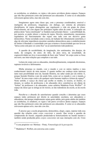 49

as cozinheiras, os zeladores, os vigias e são puros servidores destes espaços. Espaços
que não lhes pertencem como não pertencem aos educandos. É como se os educandos
estivessem apenas neles, mas não com eles.

      Imaginemos agora uma classe que, com a presença coordenadora, sensível e
inteligente da professora, imaginasse, em diálogo, um sistema de princípios
disciplinares, de regras abrangentes que regulassem a vida em grupo da classe.
Possivelmente, até com alguns dos princípios rígidos além da conta. A colocação em
prática desta “meia constituição” se fundaria num princípio básico – a possibilidade de,
por maioria, se poder alterar o sistema de regras. Haveria, naturalmente, mecanismos
reguladores do funcionamento das regras mas tudo com um decisivo gosto
democrático. Numa sociedade como a nossa, de tradição tão robustamente autoritária, é
algo de relevante importância encontrar caminhos democráticos para o estabelecimento
de limites à liberdade e à autoridade com que evitemos a licenciosidade que nos leva ao
“deixa como está para ver como fica” ou ao autoritarismo todo-poderoso.

     A questão da sociabilidade, da imaginação, dos sentimentos, dos desejos, do
medo, da coragem, do amor, do ódio, da pura raiva, da sexualidade, da
cognoscitividade nos leva à necessidade de fazer uma “leitura” do corpo como se fosse
um texto, nas inter-relações que compõem o seu todo.

     Leitura do corpo com os educandos, interdisciplinarmente, rompendo dicotomias,
rupturas inviáveis e deformantes.

      Minha presença no mundo, com o mundo e com os outros implica o meu
conhecimento inteiro de mim mesmo. E quanto melhor me conheça nesta inteireza
tanto mais possibilidade terei de, fazendo História, me saber sendo por ela refeito. E,
porque fazendo História e por ela sendo feito, como ser no mundo e com o mundo, a
“leitura” de meu corpo como a de qualquer outro humano implica a leitura do espaço20.
Neste sentido, o espaço da classe que acolhe os medos, os receios, as ilusões, os
desejos, os sonhos de professoras e de educandos deve constituir-se em objeto de
“leitura” de professora e de educandos, como enfatiza Madalena Freire Weffort21. O
espaço da classe que se alonga ao do recreio, ao das redondezas da escola, ao da escola
toda.

      Percebe-se o absurdo do autoritarismo quando concebe e determina que esses
espaços todos pertencem por direito às autoridades escolares, aos educadores e
educadoras, não porque simplesmente sejam gente adulta, pois gente adulta são também
as cozinheiras, os zeladores, os vigias e são puros servidores destes espaços. Espaços
que não lhes pertencem como não pertencem aos educandos. É como se os educandos
estivessem apenas neles, mas não com eles.

     É preciso que a escola progressista, democrática, alegre, capaz, repense toda essa
questão das relações entre corpo consciente e mundo. Que reveja a questão da
compreensão do mundo, enquanto produzindo-se historicamente no mundo mesmo e
também sendo produzida pelos corpos conscientes em suas interações com ele. Creio

20
     A este propósito ver: Merleau – Ponty. Femenologia de la percepción.
21
     Madalena F. Weffort, em conversa com o autor.
 