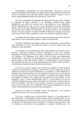 64

      Condicionados, programados mas não determinados, movemo-nos com um
mínimo de liberdade de que dispomos na moldura cultural para ampliá-la. Desta forma,
através da educação como expressão também cultural, podemos “explorar, mais ou
menos, as possibilidades inscritas nos cromossomos” Jacob, 1991.

      Fica clara a importância da identidade de cada um de nós como sujeito, educador
ou educando, da prática educativa. E da identidade entendida nesta relação
contraditória, que somos nós mesmos, entre o que herdamos e o que adquirimos.
Relação contraditória em que, às vezes, o que adquirimos em nossas experiências
sociais, culturais, de classe, ideológicas, inter-fere de forma vigorosa, através do poder
dos interesses, das emoções, dos sentimentos, dos desejos, do que se vem costumando
chamar “a força do coração” na estrutura hereditária. Não somos, por isso, nem só uma
coisa nem só a outra. Nem só, repitamos, o inato, nem tampouco o adquirido, apenas.

     A chamada “força do sangue”, para usar uma expressão popular, existe, mas não é
determinante. Como a presença do cultural, sozinha, não explica tudo.

     No fundo, a liberdade como façanha criadora dos seres humanos, como aventura,
como experiência de risco e de criação, tem muito a ver com a relação entre o que
herdamos e o que adquirimos.

      As interdições à nossa liberdade são muito mais produtos das estruturas sociais,
políticas, econômicas, culturais, históricas, ideológicas do que das estruturas
hereditárias. Não podemos ter dúvidas em torno do poder da herança cultural, de como
nos conforma e nos obstaculiza de ser. Mas, o fato de sermos seres programados,
condicionados e conscientes do condicionamento e não determinados é que se faz
possível superar a força das heranças culturais. A transformação do mundo material,
das estruturas materiais a que se junte simultaneamente um esforço crítico-educativo é
o caminho para a superação, jamais mecânica, desta herança.

      O que não é possível, porém, neste esforço de superação de certas heranças
culturais que, repetindo-se de geração a geração dão às vezes a impressão de que se
petrificam, é deixar de levar em consideração a sua existência. É, bem verdade que as
mudanças infra-estruturais alteram às vezes rapidamente for-mas de ser e de pensar que
há muito perduravam. Por outro lado, reconhecer a existência de heranças culturais
deve implicar o respeito a elas. Respeito que não significa, de modo nenhum, a nossa
adequação a elas. O nosso reconhecimento delas e o nosso respeito por elas são
condições fundamentais para o esforço de mudança. Por outro lado, é preciso estarmos
claros com relação a algo óbvio: essas heranças culturais têm um inegável corte de
classe social. É nelas que vai se constituindo muito de nossa identidade que, por isso
mesmo, está marcada pela classe social de que participamos.

     Pensemos um pouco na identidade cultural dos educandos e do necessário
respeito que devemos a ela em nossa prática educativa.

      Creio que o primeiro passo na direção deste respeito é o re-conhecimento de
nossa identidade, o reconhecimento do que estamos sendo na atividade prática em que
nos experimentamos. É na prática de fazer as coisas de uma certa maneira, de pensar,
de falar uma certa linguagem (como por exemplo: “as canções de que mais gosto” e não
“as canções que mais gosto”, sem a preposição de, regendo o pronome que), é na
 