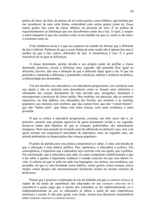 65

prática de fazer, de falar, de pensar, de ter certos gostos, certos hábitos, que termino por
me reconhecer de uma certa forma, coincidente com outras gentes como eu. Essas
outras gentes têm corte de classe idêntico ou próximo do meu. É na prática de
experimentarmos as diferenças que nos descobrimos como eus e tus. A rigor, é sempre
o outro enquanto tu que me constitui como eu na medida em que eu, como tu do outro,
o constituo como eu.

      Forte tendência nossa é a que nos empurra no sentido de afirmar que o diferente
de nós é inferior. Partimos de que a nossa forma de estar sendo não é apenas boa mas é
melhor do que a dos outros, diferentes de nós. A intolerância é isso. É o gosto
irresistível de se opor às diferenças.

      A classe dominante, porém, devido a seu próprio poder de perfilar a classe
dominada, primeiro, recusa a diferença mas, segundo, não pretende ficar igual ao
diferente; terceiro, não tem a intenção de que o diferente fique igual a ela. O que ela
pretende é, mantendo a diferença e guardando a distância, admitir e enfatizar na prática,
a inferioridade dos dominados.

     Um dos desafios aos educadores e às educadoras progressistas, em coerência com
sua opção é não se sentirem nem procederem como se fossem seres inferiores a
educandos das classes dominantes da rede privada que, arrogantes, destratam e
menosprezam o professor de classe média. Mas também, em oposição, não se sentirem
superiores, na rede pública, aos educandos das favelas, aos meninos e às meninas
populares; aos meninos sem conforto, que não comem bem, que não “vestem bonito”,
que não “falam certo”, que falam com outra sintaxe, com outra semântica e outra
prosódia.

      O que se coloca à educadora progressista, coerente, nos dois casos não é, no
primeiro, assumir uma posição agressiva de quem puramente revida e, no segundo,
deixar-se tentar pela hipótese de que as crianças, pobrezinhas, são naturalmente
incapazes. Nem uma posição de revanche nem de submissão no primeiro caso, mas a de
quem assume sua responsável autoridade de educadora, nem, no segundo caso, um
atitude paternalista ou depreciadora das crianças populares.

      O ponto de partida para esta prática compreensiva é saber, é estar convencida de
que a educação é uma prática política. Daí, repetirmos, a educadora é política. Em
conseqüência, é imperioso que a educadora seja coerente com sua opção, que é política.
Em continuação, que a educadora seja cada vez mais competente cientificamente o que
a faz saber o quanto é importante conhecer o mundo concreto em que seus alunos vi-
vem. A cultura em que se acha em ação sua linguagem, sua sintaxe, sua semântica, sua
prosódia, em que se vêm formando certos hábitos, certos gostos, certas crenças, certos
medos, certos desejos não necessariamente facilmente aceitos no mundo concreto da
professora.

      Pensar que é possível a realização de um tal trabalho em que o contexto teórico se
separa de tal modo da experiência dos educandos no seu contexto concreto só é
concebível a quem julga que o ensino dos conteúdos se faz indiferentemente ao e
independentemente do que os educandos já sabem a partir de suas experiências
anteriores à escola. E não para quem, com razão, recusa essa dicotomia insustentável
entre contexto concreto e contexto teórico.
 