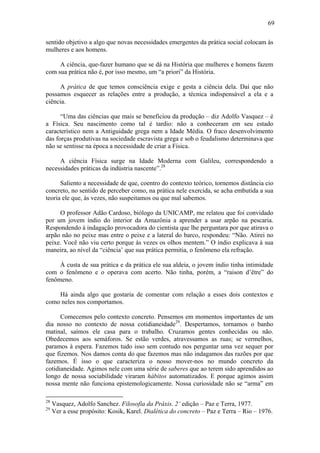 69

sentido objetivo a algo que novas necessidades emergentes da prática social colocam às
mulheres e aos homens.

     A ciência, que-fazer humano que se dá na História que mulheres e homens fazem
com sua prática não é, por isso mesmo, um “a priori” da História.

     A prática de que temos consciência exige e gesta a ciência dela. Daí que não
possamos esquecer as relações entre a produção, a técnica indispensável a ela e a
ciência.

      “Uma das ciências que mais se beneficiou da produção – diz Adolfo Vasquez – é
a Física. Seu nascimento como tal é tardio: não a conheceram em seu estado
característico nem a Antiguidade grega nem a Idade Média. O fraco desenvolvimento
das forças produtivas na sociedade escravista grega e sob o feudalismo determinava que
não se sentisse na época a necessidade de criar a Física.

     A ciência Física surge na Idade Moderna com Galileu, correspondendo a
necessidades práticas da indústria nascente”.28

      Saliento a necessidade de que, coentro do contexto teórico, tornemos distância cio
concreto, no sentido de perceber como, na prática nele exercida, se acha embutida a sua
teoria ele que, às vezes, não suspeitamos ou que mal sabemos.

     O professor Adão Cardoso, biólogo da UNICAMP, me relatou que foi convidado
por um jovem índio do interior da Amazônia a aprender a usar arpão na pescaria.
Respondendo à indagação provocadora do cientista que lhe perguntara por que atirava o
arpão não no peixe mas entre o peixe e a lateral do barco, respondeu: “Não. Atirei no
peixe. Você não viu certo porque às vezes os olhos mentem.” O índio explicava à sua
maneira, ao nível da “ciência’ que sua prática permitia, o fenômeno ela refração.

     À custa de sua prática e da prática ele sua aldeia, o jovem índio tinha intimidade
com o fenômeno e o operava com acerto. Não tinha, porém, a “raison d’être” do
fenômeno.

    Há ainda algo que gostaria de comentar com relação a esses dois contextos e
como neles nos comportamos.

      Comecemos pelo contexto concreto. Pensemos em momentos importantes de um
dia nosso no contexto de nossa cotidianeidade29. Despertamos, tornamos o banho
matinal, saímos ele casa para o trabalho. Cruzamos gentes conhecidas ou não.
Obedecemos aos semáforos. Se estão verdes, atravessamos as ruas; se vermelhos,
paramos à espera. Fazemos tudo isso sem contudo nos perguntar uma vez sequer por
que fizemos. Nos damos conta do que fazemos mas não indagamos das razões por que
fazemos. É isso o que caracteriza o nosso mover-nos no mundo concreto da
cotidianeidade. Agimos nele com uma série de saberes que ao terem sido aprendidos ao
longo de nossa sociabilidade viraram hábitos automatizados. E porque agimos assim
nossa mente não funciona epistemologicamente. Nossa curiosidade não se “arma” em

28
     Vasquez, Adolfo Sanchez. Filosofia da Práxis. 2‘ edição – Paz e Terra, 1977.
29
     Ver a esse propósito: Kosik, Karel. Dialética do concreto – Paz e Terra – Rio – 1976.
 