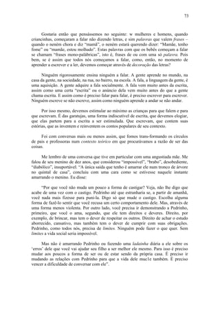 73



      Gostaria então que pensássemos no seguinte: w mulheres e homens, quando
criancinhas, começaram a falar não dizendo letras, e sim palavras que valem frases –
quando o neném chora e diz “mamã”, o neném estará querendo dizer: “Mamãe, tenho
fome” ou “mamãe, estou molhado”. Estas palavras com que os bebês começam a falar
se chamam “frases mono-palábricas”, isto é, frases de ou com uma só palavra. Pois
bem, se é assim que todos nós começamos a falar, como, então, no momento de
aprender a escrever e a ler, devemos começar através de decoração das letras?

      Ninguém rigorosamente ensina ninguém a falar. A gente aprende no mundo, na
casa da gente, na sociedade, na rua, no bairro, na escola. A fala, a linguagem da gente, é
uma aquisição. A gente adquire a fala socialmente. A fala vem muito antes da escrita,
assim como uma certa “escrita” ou o anúncio dela vem muito antes do que a gente
chama escrita. E assim como é preciso falar para falar, é preciso escrever para escrever.
Ninguém escreve se não escreve, assim como ninguém aprende a andar se não andar.

      Por isso mesmo, devemos estimular ao máximo as crianças para que falem e para
que escrevam. É das garatujas, uma forma indiscutível de escrita, que devemos elogiar,
que elas partem para a escrita a ser estimulada. Que escrevam, que contem suas
estórias, que as inventem e reinventem os contos populares de seu contexto.

     Foi com conversas mais ou menos assim, que fomos trans-formando os círculos
de pais e professoras num contexto teórico em que procurávamos a razão de ser das
coisas.

      Me lembro de uma conversa que tive em particular com uma angustiada mãe. Me
falou de seu menino de dez anos, que considerou “impossível”, “brabo”, desobediente,
“diabólico”, insuportável. “A única saída que tenho é amarrar ele num tronco de árvore
no quintal de casa”, concluiu com uma cara como se estivesse naquele instante
amarrando o menino. Eu disse:

      “Por que você não muda um pouco a forma de castigar? Veja, não lhe digo que
acabe de uma vez com o castigo. Pedrinho até que estranharia se, a partir de amanhã,
você nada mais fizesse para puni-la. Digo só que mude o castigo. Escolha alguma
forma de fazê-lo sentir que você recusa um certo comportamento dele. Mas, através de
uma forma menos violenta. Por outro lado, você precisa ir demonstrando a Pedrinho,
primeiro, que você o ama, segundo, que ele tem direitos e deveres. Direito, por
exemplo, de brincar, mas tem o dever de respeitar os outros. Direito de achar o estudo
aborrecido, cansativo, mas também tem o dever de cumprir com suas obrigações.
Pedrinho, como todos nós, precisa de limites. Ninguém pode fazer o que quer. Sem
limites a vida social seria impossível.

      Mas não é amarrando Pedrinho ou fazendo uma ladainha diária a ele sobre os
‘erros’ dele que você vai ajudar seu filho a ser melhor ele mesmo. Para isso é preciso
mudar aos poucos a forma de ser ou de estar sendo da própria casa. É preciso ir
mudando as relações com Pedrinho para que a vida dele muc1e também. É preciso
vencer a dificuldade de conversar com ele”.
 