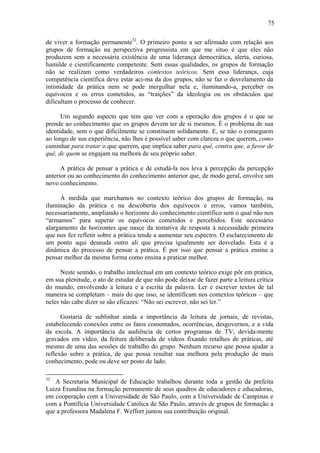 75

de viver a formação permanente32. O primeiro ponto a ser afirmado com relação aos
grupos de formação na perspectiva progressista em que me situo é que eles não
produzem sem a necessária existência de uma liderança democrática, alerta, curiosa,
humilde e cientificamente competente. Sem essas qualidades, os grupos de formação
não se realizam como verdadeiros contextos teóricos. Sem essa liderança, cuja
competência científica deve estar aci-ma da dos grupos, não se faz o desvelamento da
intimidade da prática nem se pode mergulhar nela e, iluminando-a, perceber os
equívocos e os erros cometidos, as “traições” da ideologia ou os obstáculos que
dificultam o processo de conhecer.

      Um segundo aspecto que tem que ver com a operação dos grupos é o que se
prende ao conhecimento que os grupos devem ter de si mesmos. É o problema de sua
identidade, sem o que dificilmente se constituem solidamente. E, se não o conseguem
ao longo de sua experiência, não lhes é possível saber com clareza o que querem, como
caminhar para tratar o que querem, que implica saber para quê, contra que, a favor de
quê, de quem se engajam na melhora de seu próprio saber.

      A prática de pensar a prática e de estudá-la nos leva à percepção da percepção
anterior ou ao conhecimento do conhecimento anterior que, de modo geral, envolve um
novo conhecimento.

      À medida que marchamos no contexto teórico dos grupos de formação, na
iluminação da prática e na descoberta dos equívocos e erros, vamos também,
necessariamente, ampliando o horizonte do conhecimento científico sem o qual não nos
“armamos” para superar os equívocos cometidos e percebidos. Este necessário
alargamento de horizontes que nasce da tentativa de resposta à necessidade primeira
que nos fez refletir sobre a prática tende a aumentar seu espectro. O esclarecimento de
um ponto aqui desnuda outro ali que precisa igualmente ser desvelado. Esta é a
dinâmica do processo de pensar a prática. É por isso que pensar a prática ensina a
pensar melhor da mesma forma como ensina a praticar melhor.

      Neste sentido, o trabalho intelectual em um contexto teórico exige pôr em prática,
em sua plenitude, o ato de estudar de que não pode deixar de fazer parte a leitura crítica
do mundo, envolvendo a leitura e a escrita da palavra. Ler e escrever textos de tal
maneira se completam – mais do que isso, se identificam nos contextos teóricos – que
neles não cabe dizer se são eficazes: “Não sei escrever, não sei ler.”

      Gostaria de sublinhar ainda a importância da leitura de jornais, de revistas,
estabelecendo conexões entre os fatos comentados, ocorrências, desgovernos, e a vida
da escola. A importância da audiência de certos programas de TV, devida-mente
gravados em vídeo, da feitura deliberada de vídeos fixando retalhos de práticas, até
mesmo de uma das sessões de trabalho do grupo. Nenhum recurso que possa ajudar a
reflexão sobre a prática, de que possa resultar sua melhora pela produção de mais
conhecimento, pode ou deve ser posto de lado.

32
   A Secretaria Municipal de Educação trabalhou durante toda a gestão da prefeita
Luiza Erundina na formação permanente de seus quadros de educadores e educadoras,
em cooperação com a Universidade de São Paulo, com a Universidade de Campinas e
com a Pontifícia Universidade Católica de São Paulo, através de grupos de formação a
que a professora Madalena F. Weffort juntou sua contribuição original.
 