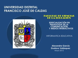 UNIVERSIDAD DISTRITAL
FRANCISCO JOSÉ DE CALDAS
                      FACULTAD DE CIENCIAS
                        DE L A EDUCACIÓN

                           ESPECIALIZACIÓN EN
                            PEDAGOGIA DE LA
                             COMUNICACIÓN
                           Y MEDIOS INTERACTIVOS


                        INFORMATICA EDUCATIVA



                            Alexandra García
                            Gustavo Velásquez
                               Mayo 2012
 