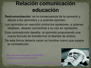 Deshumanización: es la consecuencia de la opresión y
  afecta a los oprimidos y a quienes oprimen.
Los oprimidos en reacción contra los opresores, a quienes
  idealizan, desean convertirse a su vez en opresores.
Esta contradicción desafía al oprimido proponiendo una
  nueva formula de transformar la libertad de ambos.
De esta forma debería nacer un hombre nuevo que supere
  la contradicción.


 http://lamiarrita.blogspot.com/2012/0
 1/legados-de-paulo-freire.html

www.uhu.es/cine.educacion/figuras pedagogia/0_paulo_freire.htm
 