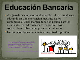  el sujeto de la educación es el educador, el cual conduce al
  educando en la memorización mecánica de los
  contenidos ,el único margen de acción posible para los
  estudiantes es el de archivar los conocimientos,
  convertidos en objetos del proceso del educador.
 La educación bancaria es un instrumento de opresión.



  http://elportafoliosuniversal.blo
  gspot.com/2010/05/visiones-
  de-la-educacion-vinetas.html
www.uhu.es/cine.educacion/figuras pedagogia/0_paulo_freire.htm
 