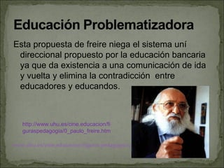 Esta propuesta de freire niega el sistema uní
 direccional propuesto por la educación bancaria
 ya que da existencia a una comunicación de ida
 y vuelta y elimina la contradicción entre
 educadores y educandos.



   http://www.uhu.es/cine.educacion/fi
   guraspedagogia/0_paulo_freire.htm

www.uhu.es/cine.educacion/figuras pedagogia/0_paulo_freire.htm
 