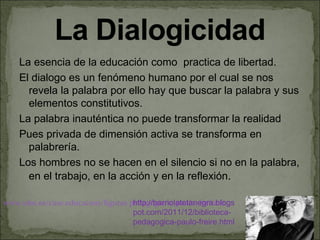 La esencia de la educación como practica de libertad.
    El dialogo es un fenómeno humano por el cual se nos
      revela la palabra por ello hay que buscar la palabra y sus
      elementos constitutivos.
    La palabra inauténtica no puede transformar la realidad
    Pues privada de dimensión activa se transforma en
      palabrería.
    Los hombres no se hacen en el silencio si no en la palabra,
      en el trabajo, en la acción y en la reflexión.

www.uhu.es/cine.educacion/figuras pedagogia/0_paulo_freire.htm
                                   http://barriolatetanegra.blogs
                                   pot.com/2011/12/biblioteca-
                                   pedagogica-paulo-freire.html
 