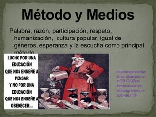 Palabra, razón, participación, respeto,
 humanización, cultura popular, igual de
 géneros, esperanza y la escucha como principal
 método.


                                     http://espiraleduc
                                     ativa.blogspot.co
                                     m/2012/02/la-
                                     democracia-se-
                                     desangra-en-un-
                                     zulo-de.html
 
