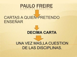 PAULO FREIRE
CARTAS A QUIEN PRETENDO
ENSEÑAR
DECIMA CARTA
UNA VEZ MAS,LA CUESTION
DE LAS DISCIPLINAS.
 