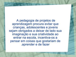 A pedagogia de projetos de aprendizagem procura evitar que crianças, adolescentes e jovens sejam obrigados a deixar de lado sua imaginação e sua criatividade ao entrar na escola, incentiva-os a pensar em coisas que gostariam de aprender e de fazer. 
