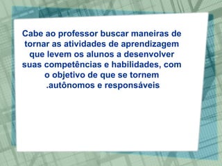 Cabe ao professor buscar maneiras de tornar as atividades de aprendizagem que levem os alunos a desenvolver suas competências e habilidades, com o objetivo de que se tornem autônomos e responsáveis.  