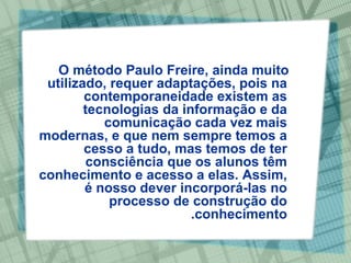O método Paulo Freire, ainda muito utilizado, requer adaptações, pois na contemporaneidade existem as tecnologias da informação e da comunicação cada vez mais modernas, e que nem sempre temos a cesso a tudo, mas temos de ter consciência que os alunos têm conhecimento e acesso a elas. Assim, é nosso dever incorporá-las no processo de construção do conhecimento. 