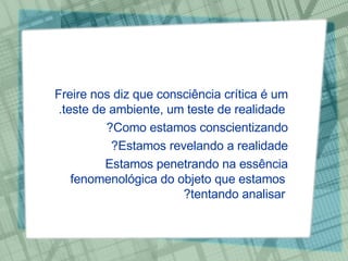 Freire nos diz que consciência crítica é um teste de ambiente, um teste de realidade.  Como estamos conscientizando?  Estamos revelando a realidade?  Estamos penetrando na essência fenomenológica do objeto que estamos tentando analisar? 